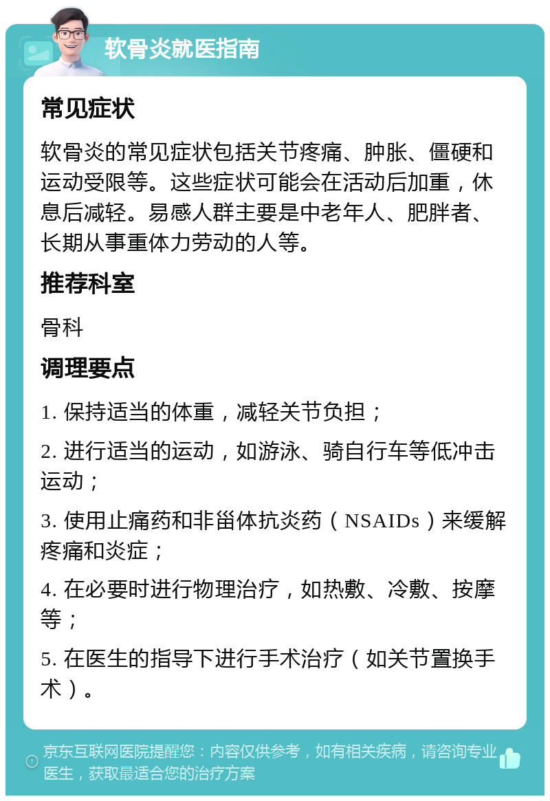 软骨炎就医指南 常见症状 软骨炎的常见症状包括关节疼痛、肿胀、僵硬和运动受限等。这些症状可能会在活动后加重，休息后减轻。易感人群主要是中老年人、肥胖者、长期从事重体力劳动的人等。 推荐科室 骨科 调理要点 1. 保持适当的体重，减轻关节负担； 2. 进行适当的运动，如游泳、骑自行车等低冲击运动； 3. 使用止痛药和非甾体抗炎药（NSAIDs）来缓解疼痛和炎症； 4. 在必要时进行物理治疗，如热敷、冷敷、按摩等； 5. 在医生的指导下进行手术治疗（如关节置换手术）。