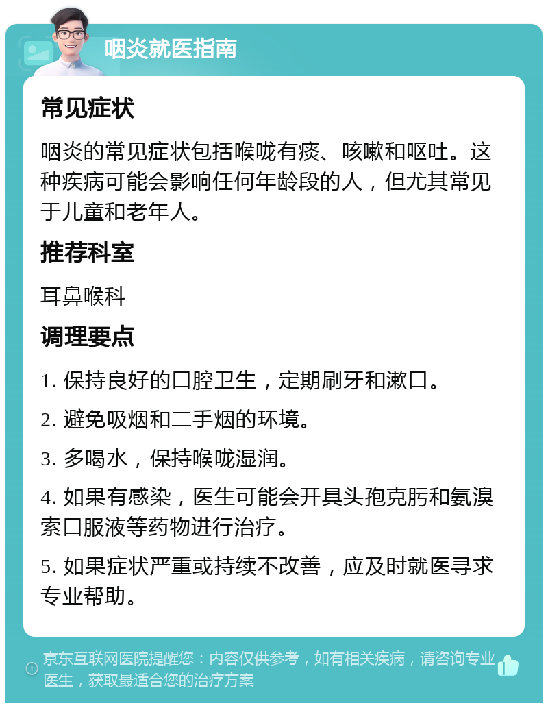 咽炎就医指南 常见症状 咽炎的常见症状包括喉咙有痰、咳嗽和呕吐。这种疾病可能会影响任何年龄段的人，但尤其常见于儿童和老年人。 推荐科室 耳鼻喉科 调理要点 1. 保持良好的口腔卫生，定期刷牙和漱口。 2. 避免吸烟和二手烟的环境。 3. 多喝水，保持喉咙湿润。 4. 如果有感染，医生可能会开具头孢克肟和氨溴索口服液等药物进行治疗。 5. 如果症状严重或持续不改善，应及时就医寻求专业帮助。