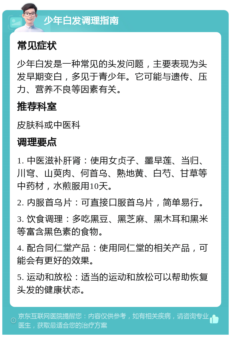 少年白发调理指南 常见症状 少年白发是一种常见的头发问题，主要表现为头发早期变白，多见于青少年。它可能与遗传、压力、营养不良等因素有关。 推荐科室 皮肤科或中医科 调理要点 1. 中医滋补肝肾：使用女贞子、墨早莲、当归、川穹、山萸肉、何首乌、熟地黄、白芍、甘草等中药材，水煎服用10天。 2. 内服首乌片：可直接口服首乌片，简单易行。 3. 饮食调理：多吃黑豆、黑芝麻、黑木耳和黑米等富含黑色素的食物。 4. 配合同仁堂产品：使用同仁堂的相关产品，可能会有更好的效果。 5. 运动和放松：适当的运动和放松可以帮助恢复头发的健康状态。