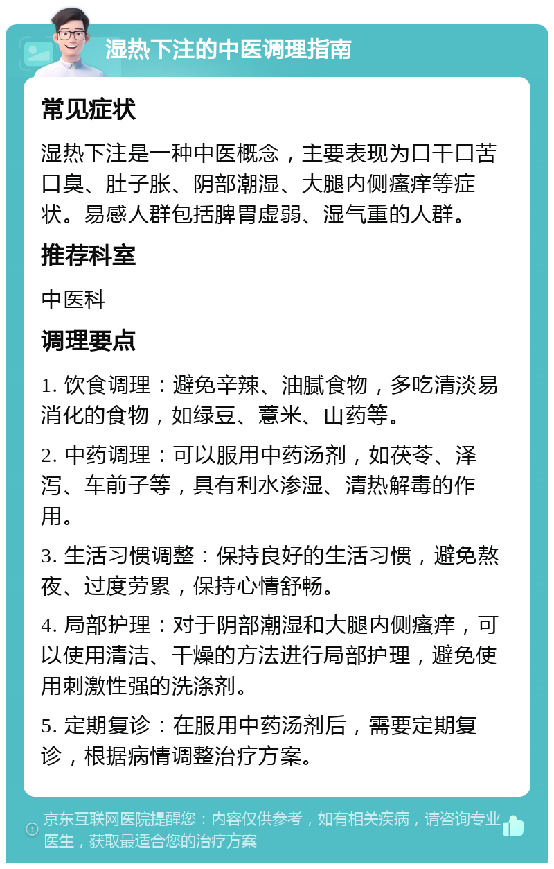 湿热下注的中医调理指南 常见症状 湿热下注是一种中医概念，主要表现为口干口苦口臭、肚子胀、阴部潮湿、大腿内侧瘙痒等症状。易感人群包括脾胃虚弱、湿气重的人群。 推荐科室 中医科 调理要点 1. 饮食调理：避免辛辣、油腻食物，多吃清淡易消化的食物，如绿豆、薏米、山药等。 2. 中药调理：可以服用中药汤剂，如茯苓、泽泻、车前子等，具有利水渗湿、清热解毒的作用。 3. 生活习惯调整：保持良好的生活习惯，避免熬夜、过度劳累，保持心情舒畅。 4. 局部护理：对于阴部潮湿和大腿内侧瘙痒，可以使用清洁、干燥的方法进行局部护理，避免使用刺激性强的洗涤剂。 5. 定期复诊：在服用中药汤剂后，需要定期复诊，根据病情调整治疗方案。