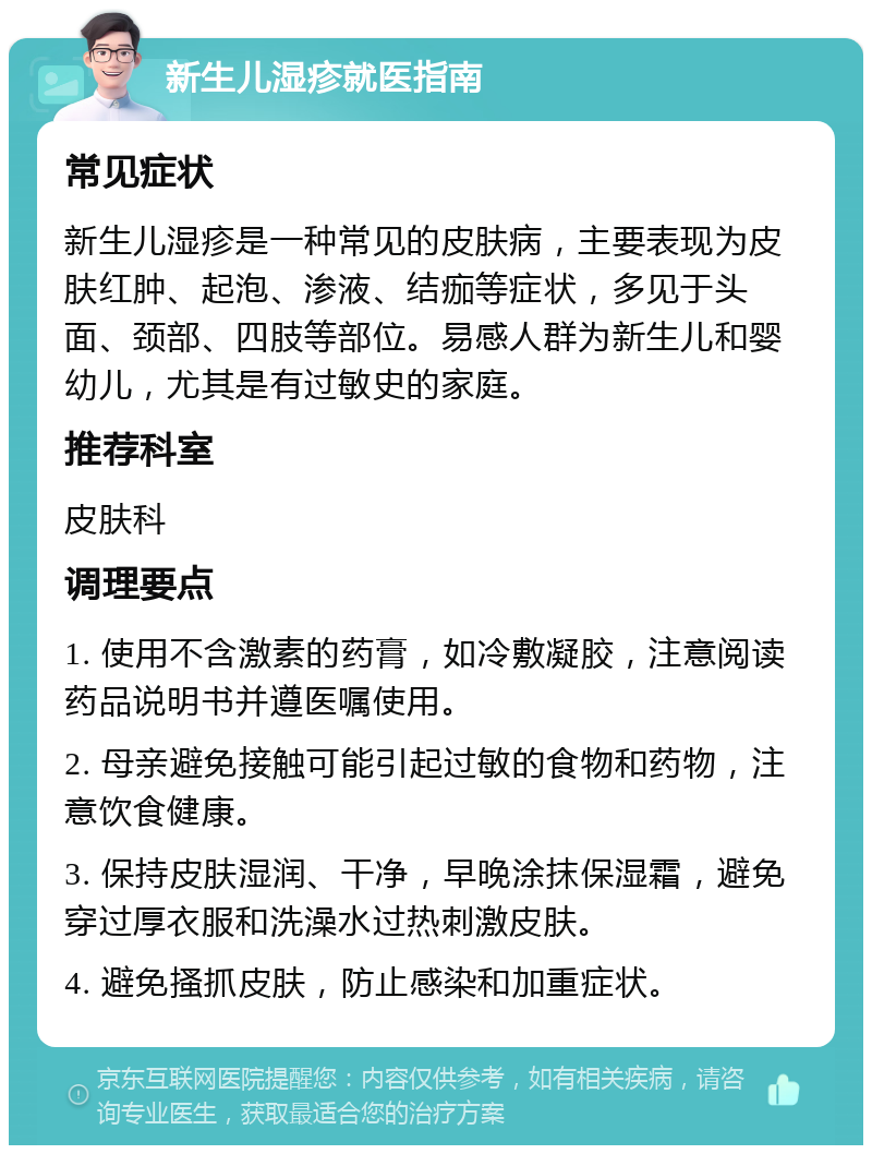 新生儿湿疹就医指南 常见症状 新生儿湿疹是一种常见的皮肤病，主要表现为皮肤红肿、起泡、渗液、结痂等症状，多见于头面、颈部、四肢等部位。易感人群为新生儿和婴幼儿，尤其是有过敏史的家庭。 推荐科室 皮肤科 调理要点 1. 使用不含激素的药膏，如冷敷凝胶，注意阅读药品说明书并遵医嘱使用。 2. 母亲避免接触可能引起过敏的食物和药物，注意饮食健康。 3. 保持皮肤湿润、干净，早晚涂抹保湿霜，避免穿过厚衣服和洗澡水过热刺激皮肤。 4. 避免搔抓皮肤，防止感染和加重症状。