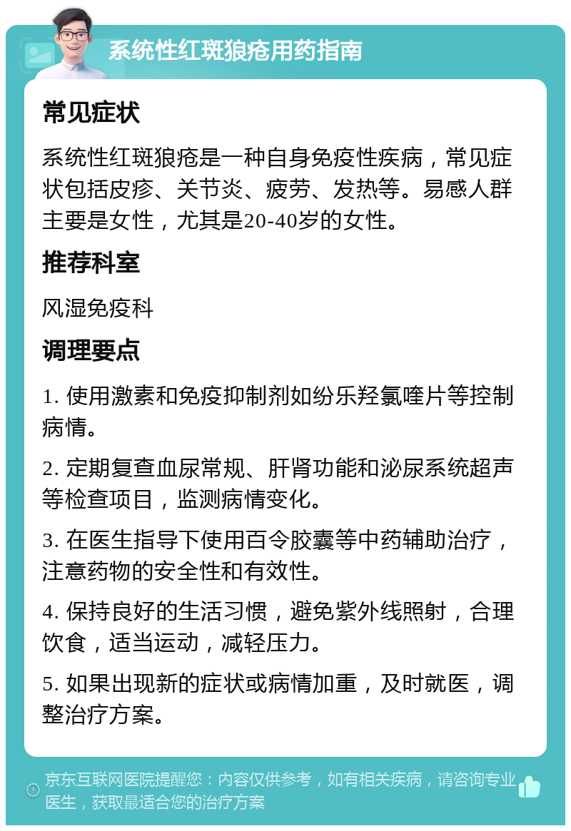 系统性红斑狼疮用药指南 常见症状 系统性红斑狼疮是一种自身免疫性疾病，常见症状包括皮疹、关节炎、疲劳、发热等。易感人群主要是女性，尤其是20-40岁的女性。 推荐科室 风湿免疫科 调理要点 1. 使用激素和免疫抑制剂如纷乐羟氯喹片等控制病情。 2. 定期复查血尿常规、肝肾功能和泌尿系统超声等检查项目，监测病情变化。 3. 在医生指导下使用百令胶囊等中药辅助治疗，注意药物的安全性和有效性。 4. 保持良好的生活习惯，避免紫外线照射，合理饮食，适当运动，减轻压力。 5. 如果出现新的症状或病情加重，及时就医，调整治疗方案。