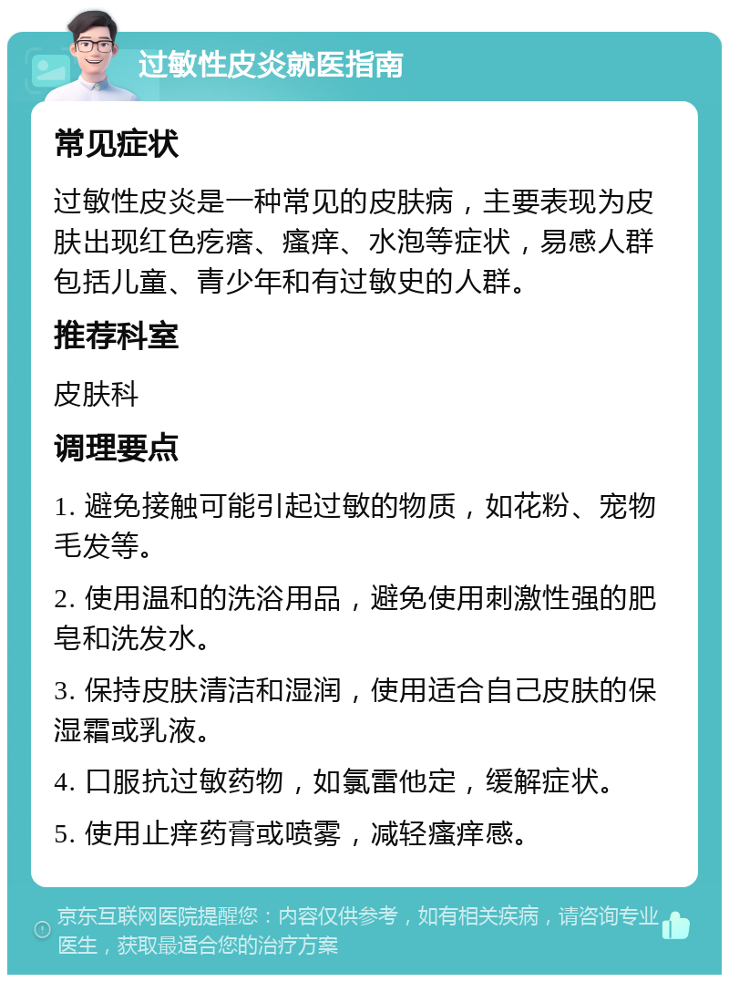 过敏性皮炎就医指南 常见症状 过敏性皮炎是一种常见的皮肤病，主要表现为皮肤出现红色疙瘩、瘙痒、水泡等症状，易感人群包括儿童、青少年和有过敏史的人群。 推荐科室 皮肤科 调理要点 1. 避免接触可能引起过敏的物质，如花粉、宠物毛发等。 2. 使用温和的洗浴用品，避免使用刺激性强的肥皂和洗发水。 3. 保持皮肤清洁和湿润，使用适合自己皮肤的保湿霜或乳液。 4. 口服抗过敏药物，如氯雷他定，缓解症状。 5. 使用止痒药膏或喷雾，减轻瘙痒感。