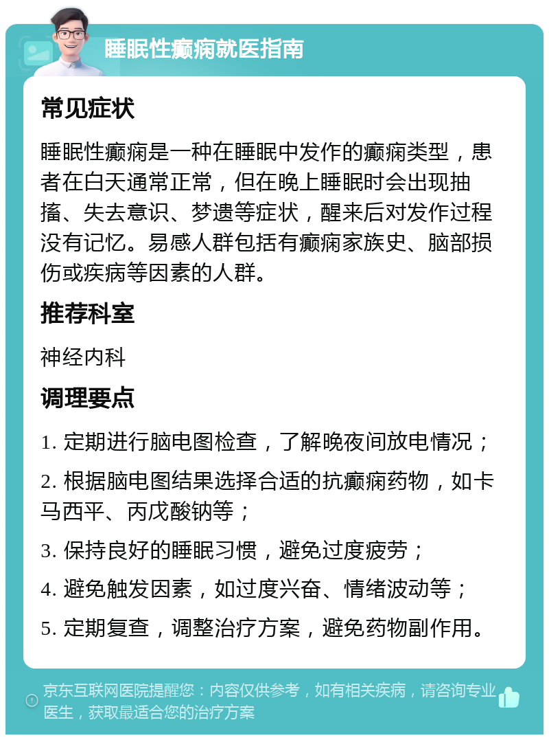 睡眠性癫痫就医指南 常见症状 睡眠性癫痫是一种在睡眠中发作的癫痫类型，患者在白天通常正常，但在晚上睡眠时会出现抽搐、失去意识、梦遗等症状，醒来后对发作过程没有记忆。易感人群包括有癫痫家族史、脑部损伤或疾病等因素的人群。 推荐科室 神经内科 调理要点 1. 定期进行脑电图检查，了解晚夜间放电情况； 2. 根据脑电图结果选择合适的抗癫痫药物，如卡马西平、丙戊酸钠等； 3. 保持良好的睡眠习惯，避免过度疲劳； 4. 避免触发因素，如过度兴奋、情绪波动等； 5. 定期复查，调整治疗方案，避免药物副作用。