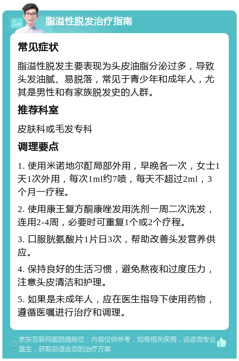 脂溢性脱发治疗指南 常见症状 脂溢性脱发主要表现为头皮油脂分泌过多，导致头发油腻、易脱落，常见于青少年和成年人，尤其是男性和有家族脱发史的人群。 推荐科室 皮肤科或毛发专科 调理要点 1. 使用米诺地尔酊局部外用，早晚各一次，女士1天1次外用，每次1ml约7喷，每天不超过2ml，3个月一疗程。 2. 使用康王复方酮康唑发用洗剂一周二次洗发，连用2-4周，必要时可重复1个或2个疗程。 3. 口服胱氨酸片1片日3次，帮助改善头发营养供应。 4. 保持良好的生活习惯，避免熬夜和过度压力，注意头皮清洁和护理。 5. 如果是未成年人，应在医生指导下使用药物，遵循医嘱进行治疗和调理。