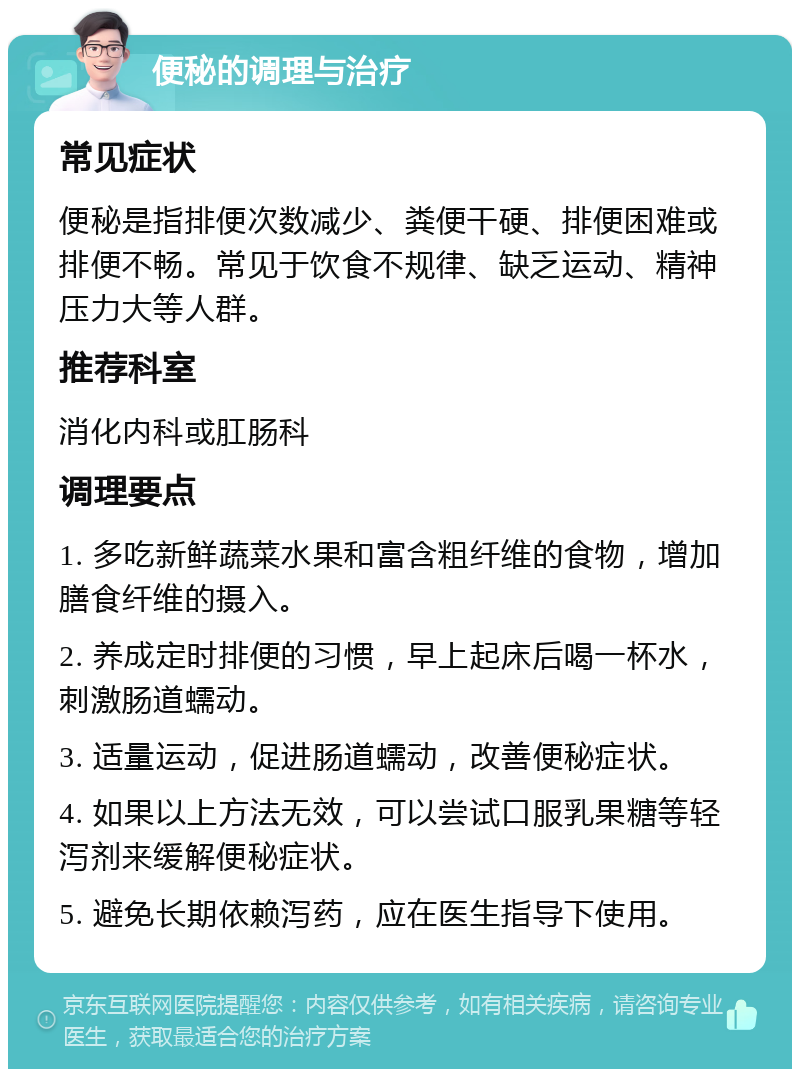 便秘的调理与治疗 常见症状 便秘是指排便次数减少、粪便干硬、排便困难或排便不畅。常见于饮食不规律、缺乏运动、精神压力大等人群。 推荐科室 消化内科或肛肠科 调理要点 1. 多吃新鲜蔬菜水果和富含粗纤维的食物，增加膳食纤维的摄入。 2. 养成定时排便的习惯，早上起床后喝一杯水，刺激肠道蠕动。 3. 适量运动，促进肠道蠕动，改善便秘症状。 4. 如果以上方法无效，可以尝试口服乳果糖等轻泻剂来缓解便秘症状。 5. 避免长期依赖泻药，应在医生指导下使用。