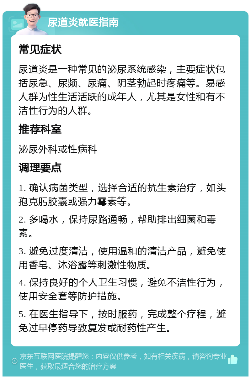 尿道炎就医指南 常见症状 尿道炎是一种常见的泌尿系统感染，主要症状包括尿急、尿频、尿痛、阴茎勃起时疼痛等。易感人群为性生活活跃的成年人，尤其是女性和有不洁性行为的人群。 推荐科室 泌尿外科或性病科 调理要点 1. 确认病菌类型，选择合适的抗生素治疗，如头孢克肟胶囊或强力霉素等。 2. 多喝水，保持尿路通畅，帮助排出细菌和毒素。 3. 避免过度清洁，使用温和的清洁产品，避免使用香皂、沐浴露等刺激性物质。 4. 保持良好的个人卫生习惯，避免不洁性行为，使用安全套等防护措施。 5. 在医生指导下，按时服药，完成整个疗程，避免过早停药导致复发或耐药性产生。