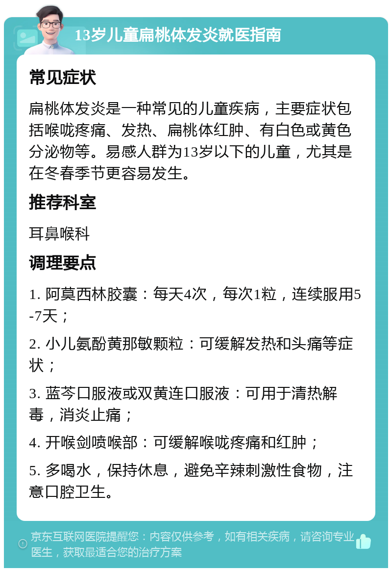 13岁儿童扁桃体发炎就医指南 常见症状 扁桃体发炎是一种常见的儿童疾病，主要症状包括喉咙疼痛、发热、扁桃体红肿、有白色或黄色分泌物等。易感人群为13岁以下的儿童，尤其是在冬春季节更容易发生。 推荐科室 耳鼻喉科 调理要点 1. 阿莫西林胶囊：每天4次，每次1粒，连续服用5-7天； 2. 小儿氨酚黄那敏颗粒：可缓解发热和头痛等症状； 3. 蓝芩口服液或双黄连口服液：可用于清热解毒，消炎止痛； 4. 开喉剑喷喉部：可缓解喉咙疼痛和红肿； 5. 多喝水，保持休息，避免辛辣刺激性食物，注意口腔卫生。