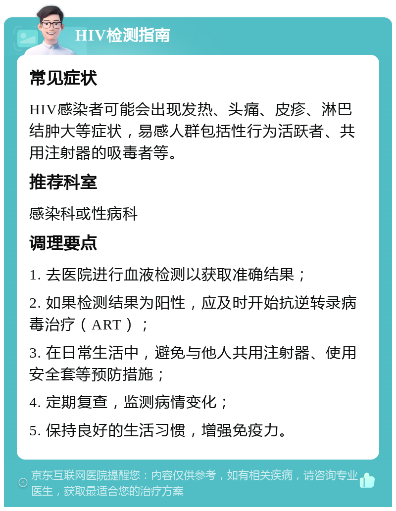 HIV检测指南 常见症状 HIV感染者可能会出现发热、头痛、皮疹、淋巴结肿大等症状，易感人群包括性行为活跃者、共用注射器的吸毒者等。 推荐科室 感染科或性病科 调理要点 1. 去医院进行血液检测以获取准确结果； 2. 如果检测结果为阳性，应及时开始抗逆转录病毒治疗（ART）； 3. 在日常生活中，避免与他人共用注射器、使用安全套等预防措施； 4. 定期复查，监测病情变化； 5. 保持良好的生活习惯，增强免疫力。