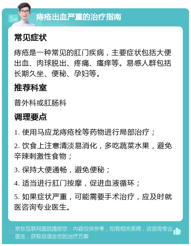 痔疮出血严重的治疗指南 常见症状 痔疮是一种常见的肛门疾病，主要症状包括大便出血、肉球脱出、疼痛、瘙痒等。易感人群包括长期久坐、便秘、孕妇等。 推荐科室 普外科或肛肠科 调理要点 1. 使用马应龙痔疮栓等药物进行局部治疗； 2. 饮食上注意清淡易消化，多吃蔬菜水果，避免辛辣刺激性食物； 3. 保持大便通畅，避免便秘； 4. 适当进行肛门按摩，促进血液循环； 5. 如果症状严重，可能需要手术治疗，应及时就医咨询专业医生。