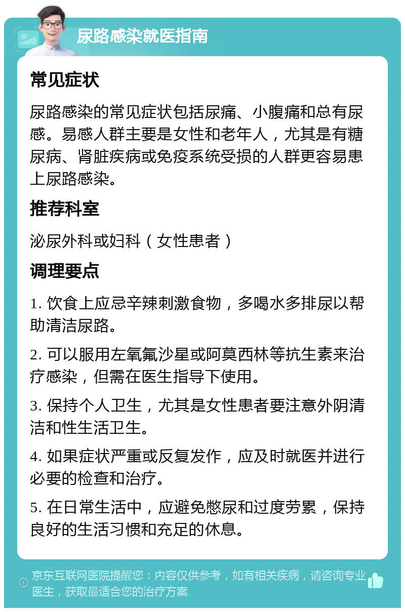 尿路感染就医指南 常见症状 尿路感染的常见症状包括尿痛、小腹痛和总有尿感。易感人群主要是女性和老年人，尤其是有糖尿病、肾脏疾病或免疫系统受损的人群更容易患上尿路感染。 推荐科室 泌尿外科或妇科（女性患者） 调理要点 1. 饮食上应忌辛辣刺激食物，多喝水多排尿以帮助清洁尿路。 2. 可以服用左氧氟沙星或阿莫西林等抗生素来治疗感染，但需在医生指导下使用。 3. 保持个人卫生，尤其是女性患者要注意外阴清洁和性生活卫生。 4. 如果症状严重或反复发作，应及时就医并进行必要的检查和治疗。 5. 在日常生活中，应避免憋尿和过度劳累，保持良好的生活习惯和充足的休息。