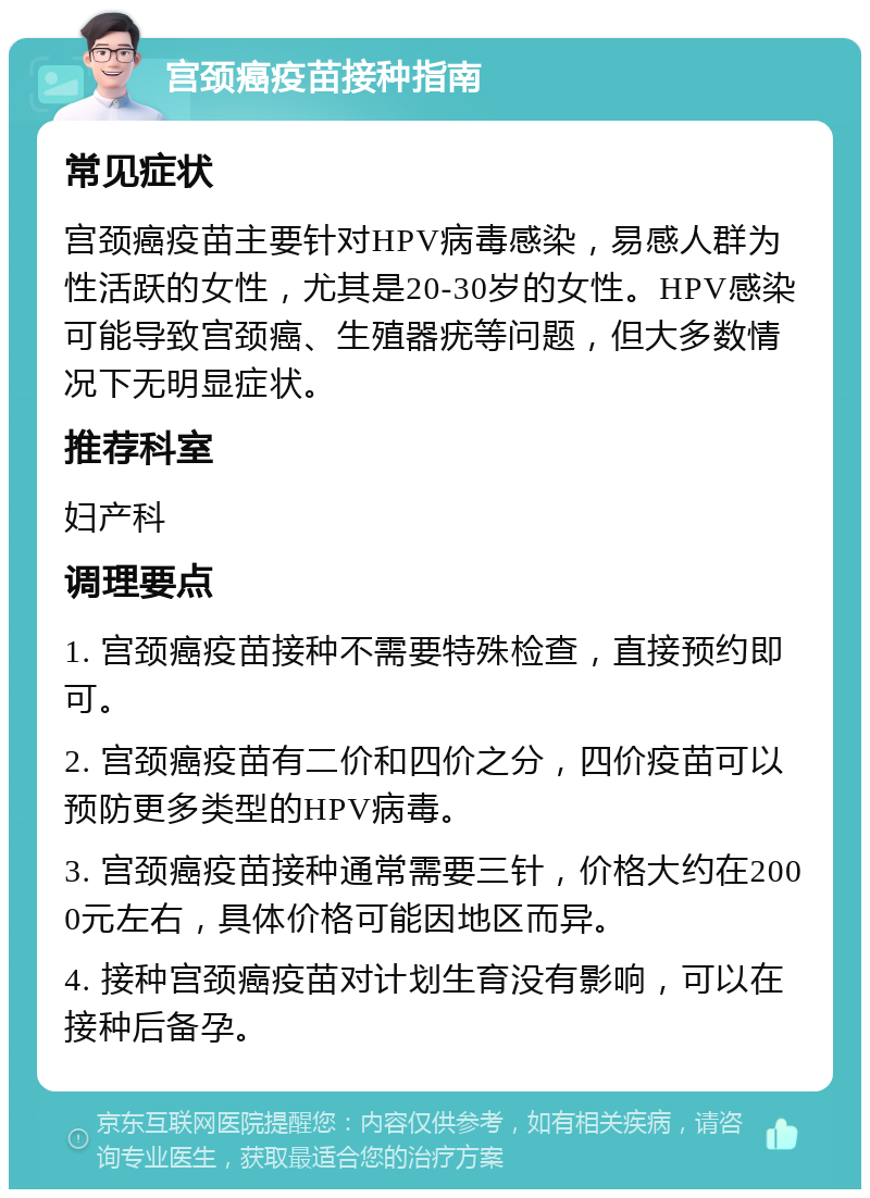 宫颈癌疫苗接种指南 常见症状 宫颈癌疫苗主要针对HPV病毒感染，易感人群为性活跃的女性，尤其是20-30岁的女性。HPV感染可能导致宫颈癌、生殖器疣等问题，但大多数情况下无明显症状。 推荐科室 妇产科 调理要点 1. 宫颈癌疫苗接种不需要特殊检查，直接预约即可。 2. 宫颈癌疫苗有二价和四价之分，四价疫苗可以预防更多类型的HPV病毒。 3. 宫颈癌疫苗接种通常需要三针，价格大约在2000元左右，具体价格可能因地区而异。 4. 接种宫颈癌疫苗对计划生育没有影响，可以在接种后备孕。