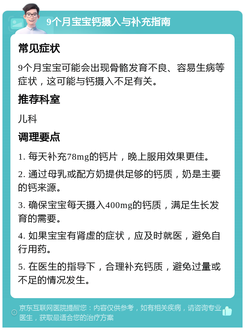 9个月宝宝钙摄入与补充指南 常见症状 9个月宝宝可能会出现骨骼发育不良、容易生病等症状，这可能与钙摄入不足有关。 推荐科室 儿科 调理要点 1. 每天补充78mg的钙片，晚上服用效果更佳。 2. 通过母乳或配方奶提供足够的钙质，奶是主要的钙来源。 3. 确保宝宝每天摄入400mg的钙质，满足生长发育的需要。 4. 如果宝宝有肾虚的症状，应及时就医，避免自行用药。 5. 在医生的指导下，合理补充钙质，避免过量或不足的情况发生。