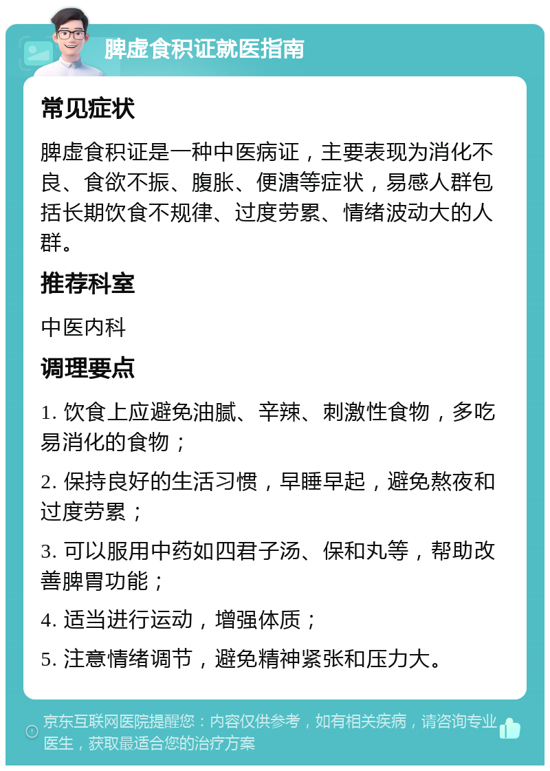 脾虚食积证就医指南 常见症状 脾虚食积证是一种中医病证，主要表现为消化不良、食欲不振、腹胀、便溏等症状，易感人群包括长期饮食不规律、过度劳累、情绪波动大的人群。 推荐科室 中医内科 调理要点 1. 饮食上应避免油腻、辛辣、刺激性食物，多吃易消化的食物； 2. 保持良好的生活习惯，早睡早起，避免熬夜和过度劳累； 3. 可以服用中药如四君子汤、保和丸等，帮助改善脾胃功能； 4. 适当进行运动，增强体质； 5. 注意情绪调节，避免精神紧张和压力大。