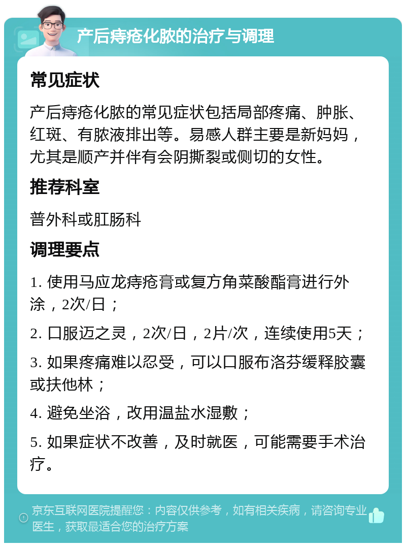 产后痔疮化脓的治疗与调理 常见症状 产后痔疮化脓的常见症状包括局部疼痛、肿胀、红斑、有脓液排出等。易感人群主要是新妈妈，尤其是顺产并伴有会阴撕裂或侧切的女性。 推荐科室 普外科或肛肠科 调理要点 1. 使用马应龙痔疮膏或复方角菜酸酯膏进行外涂，2次/日； 2. 口服迈之灵，2次/日，2片/次，连续使用5天； 3. 如果疼痛难以忍受，可以口服布洛芬缓释胶囊或扶他林； 4. 避免坐浴，改用温盐水湿敷； 5. 如果症状不改善，及时就医，可能需要手术治疗。