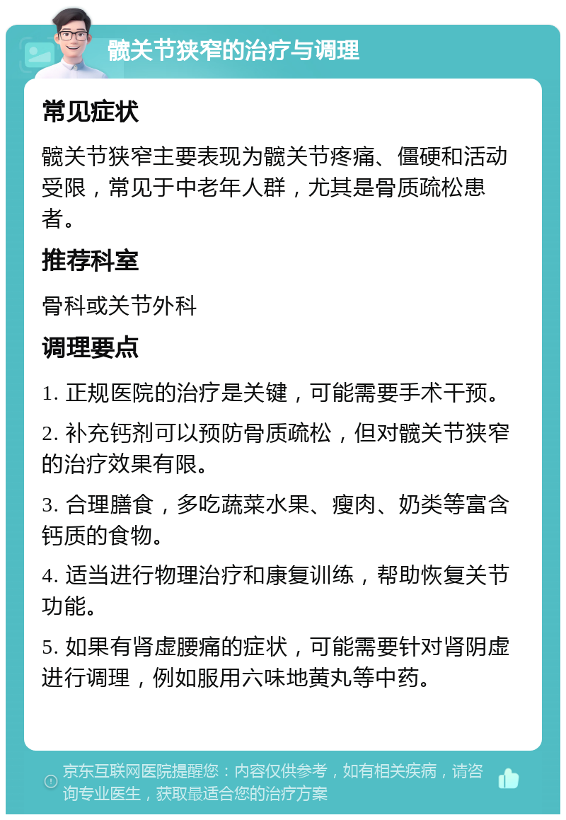 髋关节狭窄的治疗与调理 常见症状 髋关节狭窄主要表现为髋关节疼痛、僵硬和活动受限，常见于中老年人群，尤其是骨质疏松患者。 推荐科室 骨科或关节外科 调理要点 1. 正规医院的治疗是关键，可能需要手术干预。 2. 补充钙剂可以预防骨质疏松，但对髋关节狭窄的治疗效果有限。 3. 合理膳食，多吃蔬菜水果、瘦肉、奶类等富含钙质的食物。 4. 适当进行物理治疗和康复训练，帮助恢复关节功能。 5. 如果有肾虚腰痛的症状，可能需要针对肾阴虚进行调理，例如服用六味地黄丸等中药。