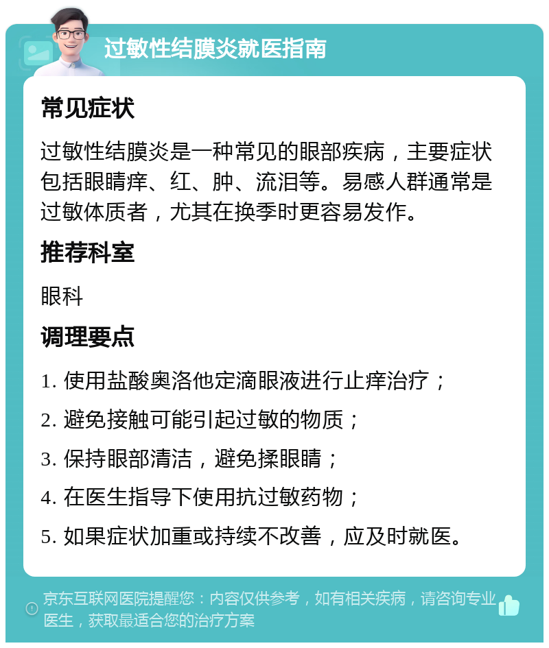 过敏性结膜炎就医指南 常见症状 过敏性结膜炎是一种常见的眼部疾病，主要症状包括眼睛痒、红、肿、流泪等。易感人群通常是过敏体质者，尤其在换季时更容易发作。 推荐科室 眼科 调理要点 1. 使用盐酸奥洛他定滴眼液进行止痒治疗； 2. 避免接触可能引起过敏的物质； 3. 保持眼部清洁，避免揉眼睛； 4. 在医生指导下使用抗过敏药物； 5. 如果症状加重或持续不改善，应及时就医。