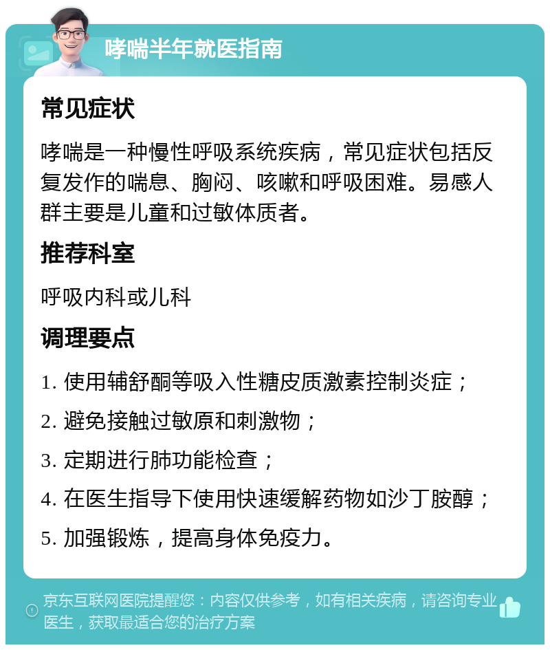 哮喘半年就医指南 常见症状 哮喘是一种慢性呼吸系统疾病，常见症状包括反复发作的喘息、胸闷、咳嗽和呼吸困难。易感人群主要是儿童和过敏体质者。 推荐科室 呼吸内科或儿科 调理要点 1. 使用辅舒酮等吸入性糖皮质激素控制炎症； 2. 避免接触过敏原和刺激物； 3. 定期进行肺功能检查； 4. 在医生指导下使用快速缓解药物如沙丁胺醇； 5. 加强锻炼，提高身体免疫力。