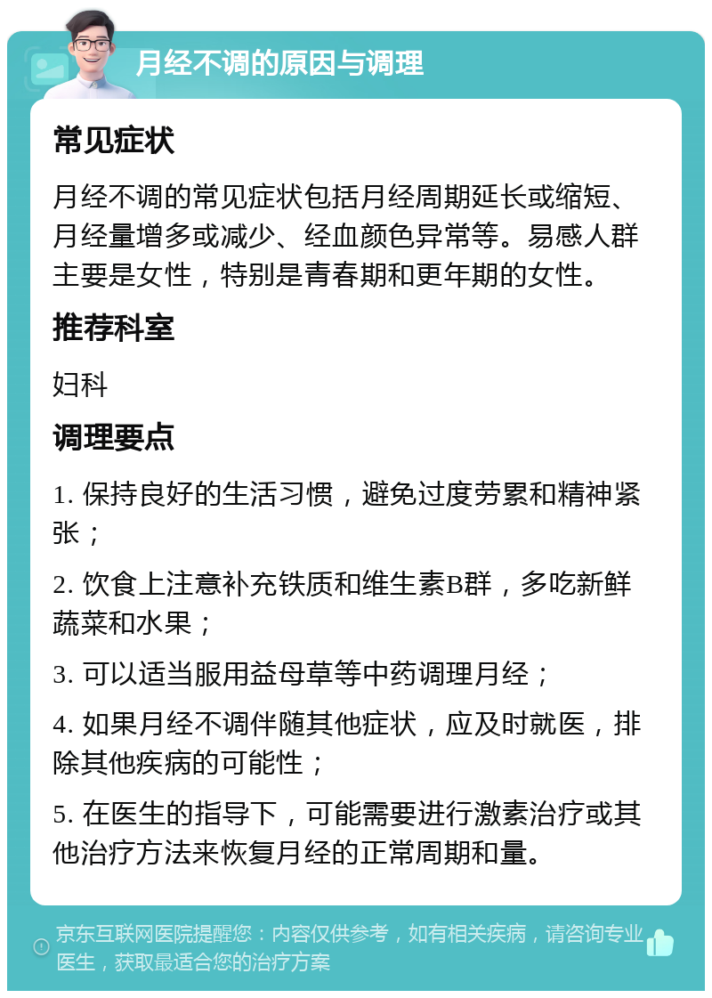 月经不调的原因与调理 常见症状 月经不调的常见症状包括月经周期延长或缩短、月经量增多或减少、经血颜色异常等。易感人群主要是女性，特别是青春期和更年期的女性。 推荐科室 妇科 调理要点 1. 保持良好的生活习惯，避免过度劳累和精神紧张； 2. 饮食上注意补充铁质和维生素B群，多吃新鲜蔬菜和水果； 3. 可以适当服用益母草等中药调理月经； 4. 如果月经不调伴随其他症状，应及时就医，排除其他疾病的可能性； 5. 在医生的指导下，可能需要进行激素治疗或其他治疗方法来恢复月经的正常周期和量。