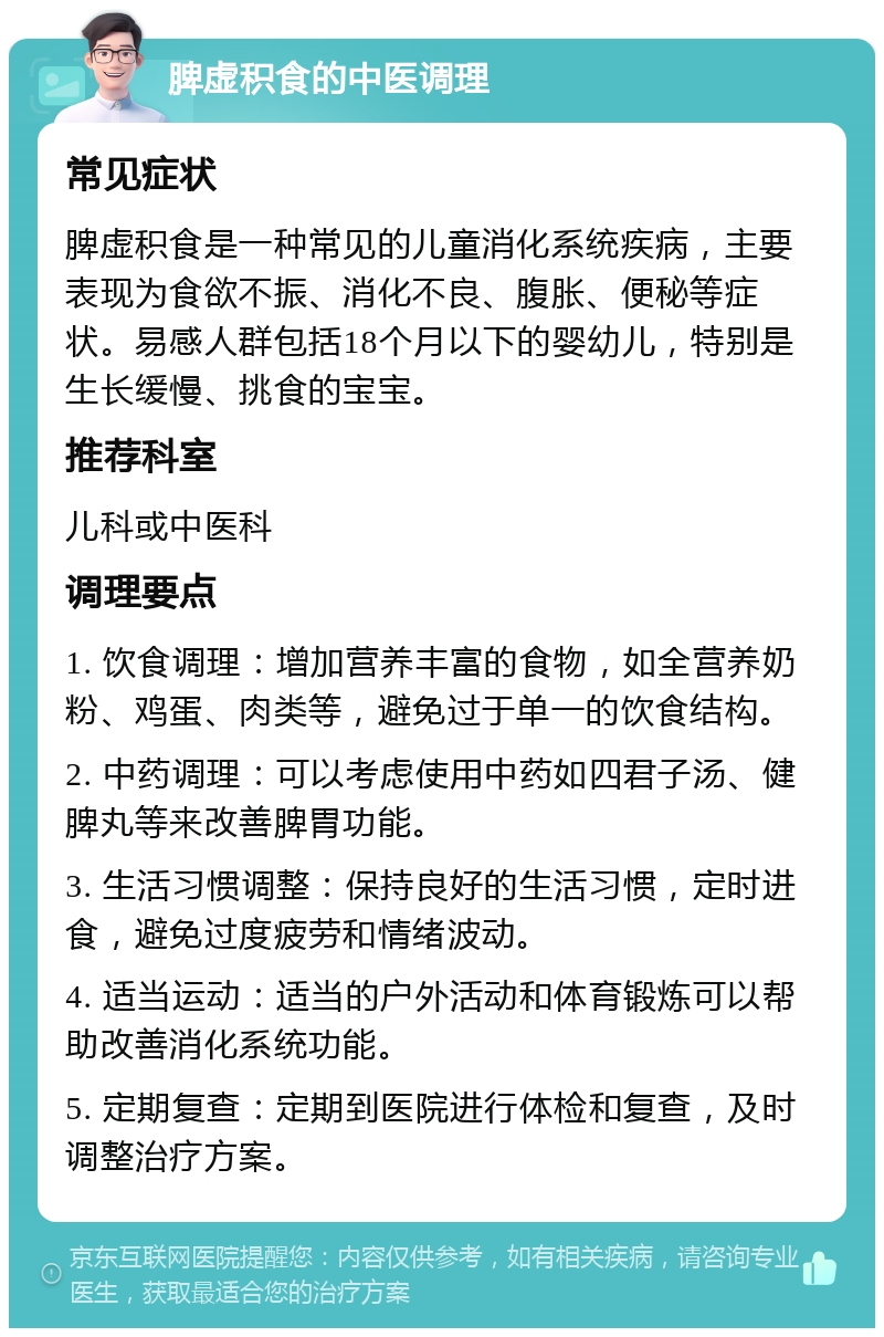 脾虚积食的中医调理 常见症状 脾虚积食是一种常见的儿童消化系统疾病，主要表现为食欲不振、消化不良、腹胀、便秘等症状。易感人群包括18个月以下的婴幼儿，特别是生长缓慢、挑食的宝宝。 推荐科室 儿科或中医科 调理要点 1. 饮食调理：增加营养丰富的食物，如全营养奶粉、鸡蛋、肉类等，避免过于单一的饮食结构。 2. 中药调理：可以考虑使用中药如四君子汤、健脾丸等来改善脾胃功能。 3. 生活习惯调整：保持良好的生活习惯，定时进食，避免过度疲劳和情绪波动。 4. 适当运动：适当的户外活动和体育锻炼可以帮助改善消化系统功能。 5. 定期复查：定期到医院进行体检和复查，及时调整治疗方案。