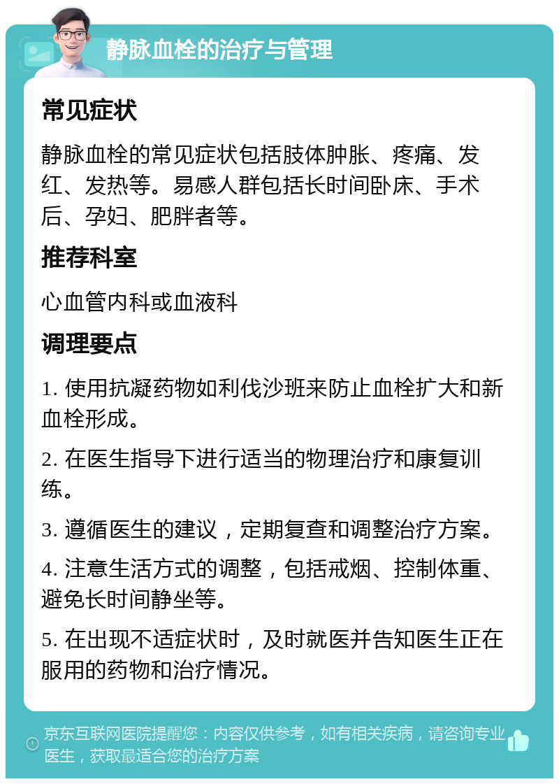 静脉血栓的治疗与管理 常见症状 静脉血栓的常见症状包括肢体肿胀、疼痛、发红、发热等。易感人群包括长时间卧床、手术后、孕妇、肥胖者等。 推荐科室 心血管内科或血液科 调理要点 1. 使用抗凝药物如利伐沙班来防止血栓扩大和新血栓形成。 2. 在医生指导下进行适当的物理治疗和康复训练。 3. 遵循医生的建议，定期复查和调整治疗方案。 4. 注意生活方式的调整，包括戒烟、控制体重、避免长时间静坐等。 5. 在出现不适症状时，及时就医并告知医生正在服用的药物和治疗情况。