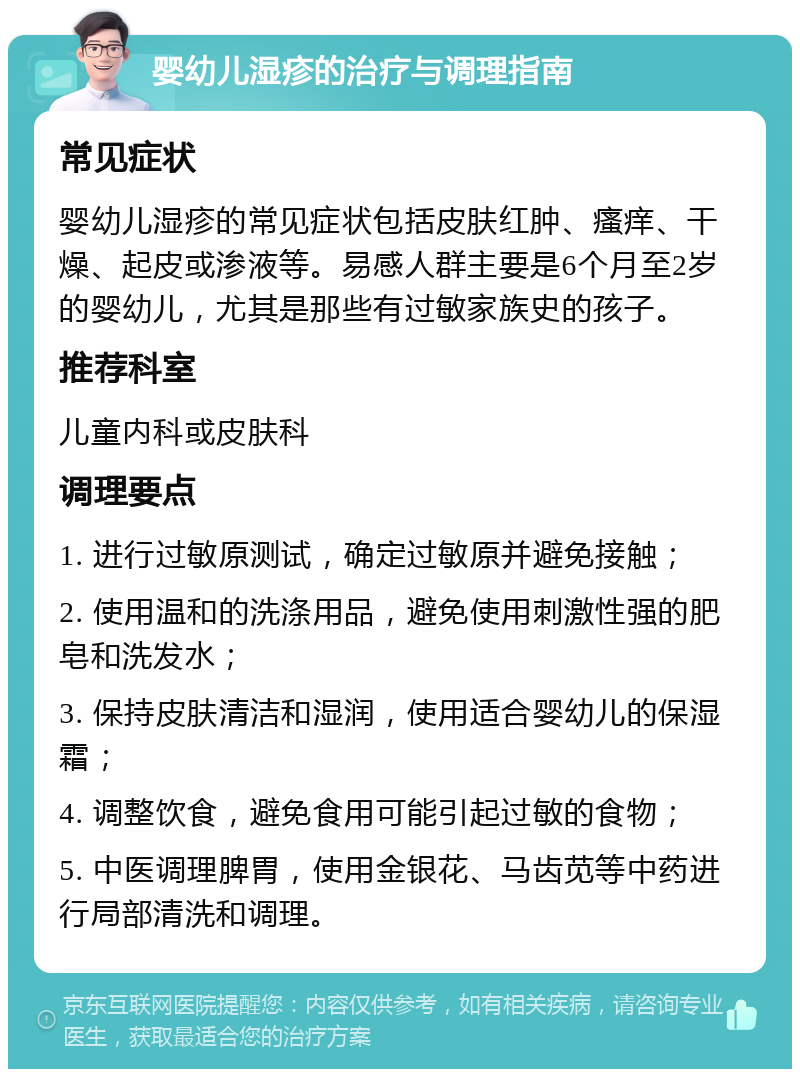 婴幼儿湿疹的治疗与调理指南 常见症状 婴幼儿湿疹的常见症状包括皮肤红肿、瘙痒、干燥、起皮或渗液等。易感人群主要是6个月至2岁的婴幼儿，尤其是那些有过敏家族史的孩子。 推荐科室 儿童内科或皮肤科 调理要点 1. 进行过敏原测试，确定过敏原并避免接触； 2. 使用温和的洗涤用品，避免使用刺激性强的肥皂和洗发水； 3. 保持皮肤清洁和湿润，使用适合婴幼儿的保湿霜； 4. 调整饮食，避免食用可能引起过敏的食物； 5. 中医调理脾胃，使用金银花、马齿苋等中药进行局部清洗和调理。