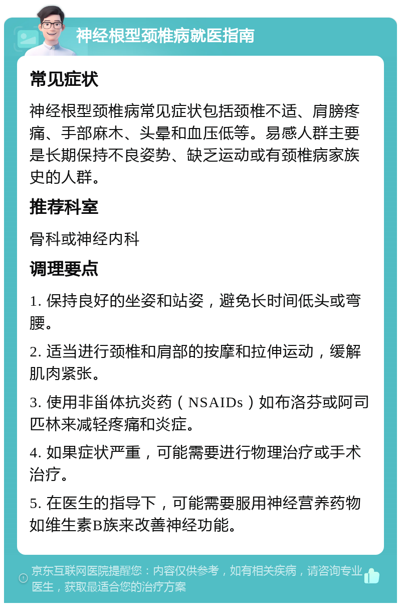 神经根型颈椎病就医指南 常见症状 神经根型颈椎病常见症状包括颈椎不适、肩膀疼痛、手部麻木、头晕和血压低等。易感人群主要是长期保持不良姿势、缺乏运动或有颈椎病家族史的人群。 推荐科室 骨科或神经内科 调理要点 1. 保持良好的坐姿和站姿，避免长时间低头或弯腰。 2. 适当进行颈椎和肩部的按摩和拉伸运动，缓解肌肉紧张。 3. 使用非甾体抗炎药（NSAIDs）如布洛芬或阿司匹林来减轻疼痛和炎症。 4. 如果症状严重，可能需要进行物理治疗或手术治疗。 5. 在医生的指导下，可能需要服用神经营养药物如维生素B族来改善神经功能。