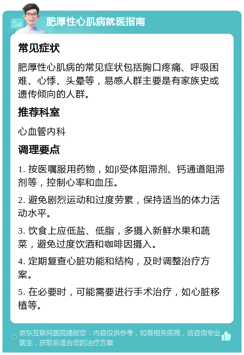 肥厚性心肌病就医指南 常见症状 肥厚性心肌病的常见症状包括胸口疼痛、呼吸困难、心悸、头晕等，易感人群主要是有家族史或遗传倾向的人群。 推荐科室 心血管内科 调理要点 1. 按医嘱服用药物，如β受体阻滞剂、钙通道阻滞剂等，控制心率和血压。 2. 避免剧烈运动和过度劳累，保持适当的体力活动水平。 3. 饮食上应低盐、低脂，多摄入新鲜水果和蔬菜，避免过度饮酒和咖啡因摄入。 4. 定期复查心脏功能和结构，及时调整治疗方案。 5. 在必要时，可能需要进行手术治疗，如心脏移植等。