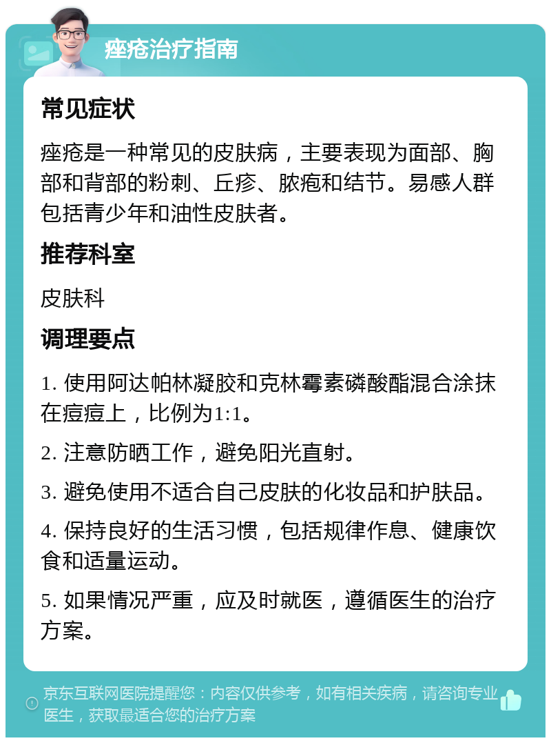 痤疮治疗指南 常见症状 痤疮是一种常见的皮肤病，主要表现为面部、胸部和背部的粉刺、丘疹、脓疱和结节。易感人群包括青少年和油性皮肤者。 推荐科室 皮肤科 调理要点 1. 使用阿达帕林凝胶和克林霉素磷酸酯混合涂抹在痘痘上，比例为1:1。 2. 注意防晒工作，避免阳光直射。 3. 避免使用不适合自己皮肤的化妆品和护肤品。 4. 保持良好的生活习惯，包括规律作息、健康饮食和适量运动。 5. 如果情况严重，应及时就医，遵循医生的治疗方案。