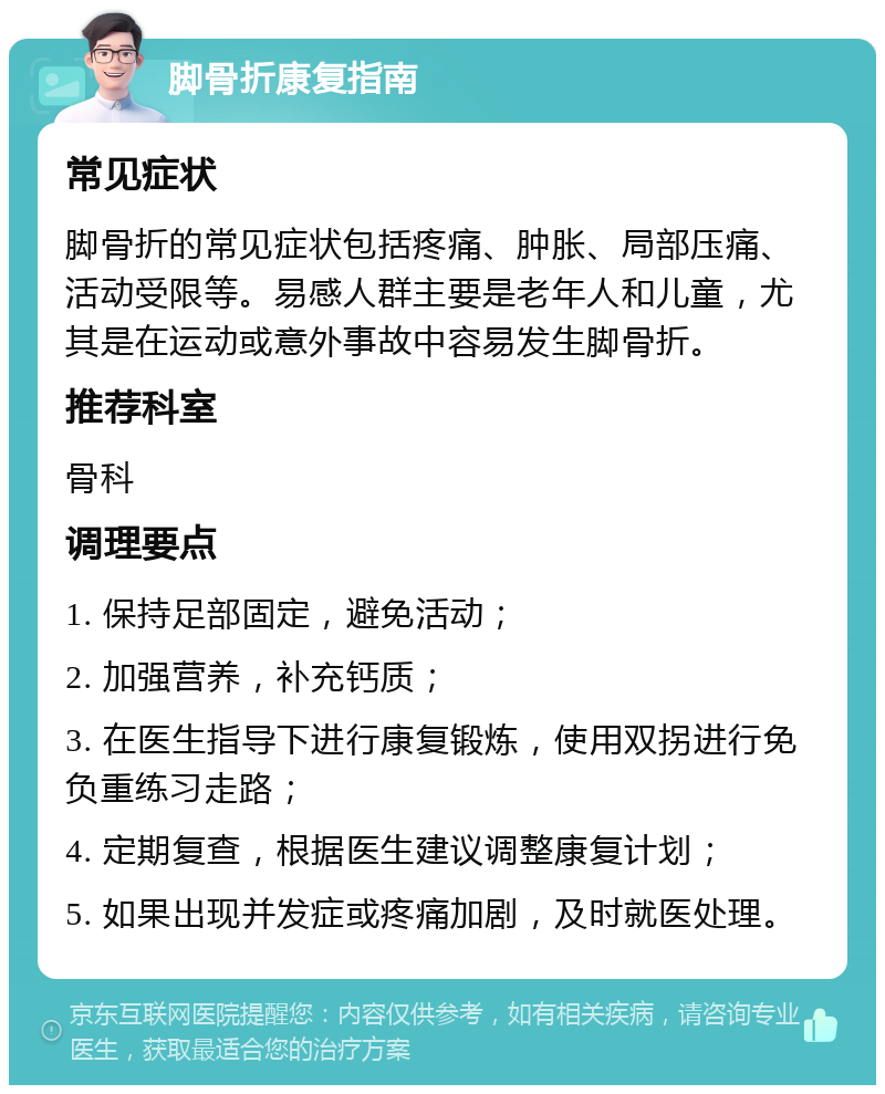 脚骨折康复指南 常见症状 脚骨折的常见症状包括疼痛、肿胀、局部压痛、活动受限等。易感人群主要是老年人和儿童，尤其是在运动或意外事故中容易发生脚骨折。 推荐科室 骨科 调理要点 1. 保持足部固定，避免活动； 2. 加强营养，补充钙质； 3. 在医生指导下进行康复锻炼，使用双拐进行免负重练习走路； 4. 定期复查，根据医生建议调整康复计划； 5. 如果出现并发症或疼痛加剧，及时就医处理。