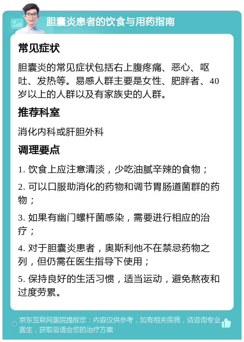 胆囊炎患者的饮食与用药指南 常见症状 胆囊炎的常见症状包括右上腹疼痛、恶心、呕吐、发热等。易感人群主要是女性、肥胖者、40岁以上的人群以及有家族史的人群。 推荐科室 消化内科或肝胆外科 调理要点 1. 饮食上应注意清淡，少吃油腻辛辣的食物； 2. 可以口服助消化的药物和调节胃肠道菌群的药物； 3. 如果有幽门螺杆菌感染，需要进行相应的治疗； 4. 对于胆囊炎患者，奥斯利他不在禁忌药物之列，但仍需在医生指导下使用； 5. 保持良好的生活习惯，适当运动，避免熬夜和过度劳累。