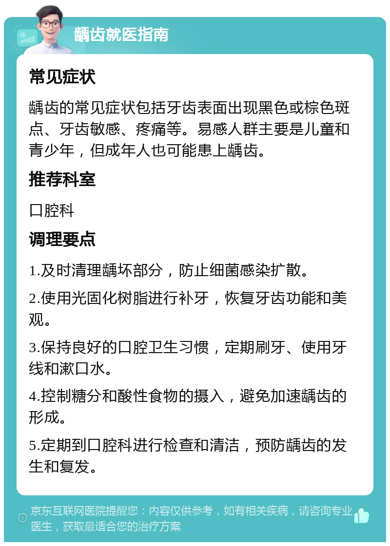 龋齿就医指南 常见症状 龋齿的常见症状包括牙齿表面出现黑色或棕色斑点、牙齿敏感、疼痛等。易感人群主要是儿童和青少年，但成年人也可能患上龋齿。 推荐科室 口腔科 调理要点 1.及时清理龋坏部分，防止细菌感染扩散。 2.使用光固化树脂进行补牙，恢复牙齿功能和美观。 3.保持良好的口腔卫生习惯，定期刷牙、使用牙线和漱口水。 4.控制糖分和酸性食物的摄入，避免加速龋齿的形成。 5.定期到口腔科进行检查和清洁，预防龋齿的发生和复发。