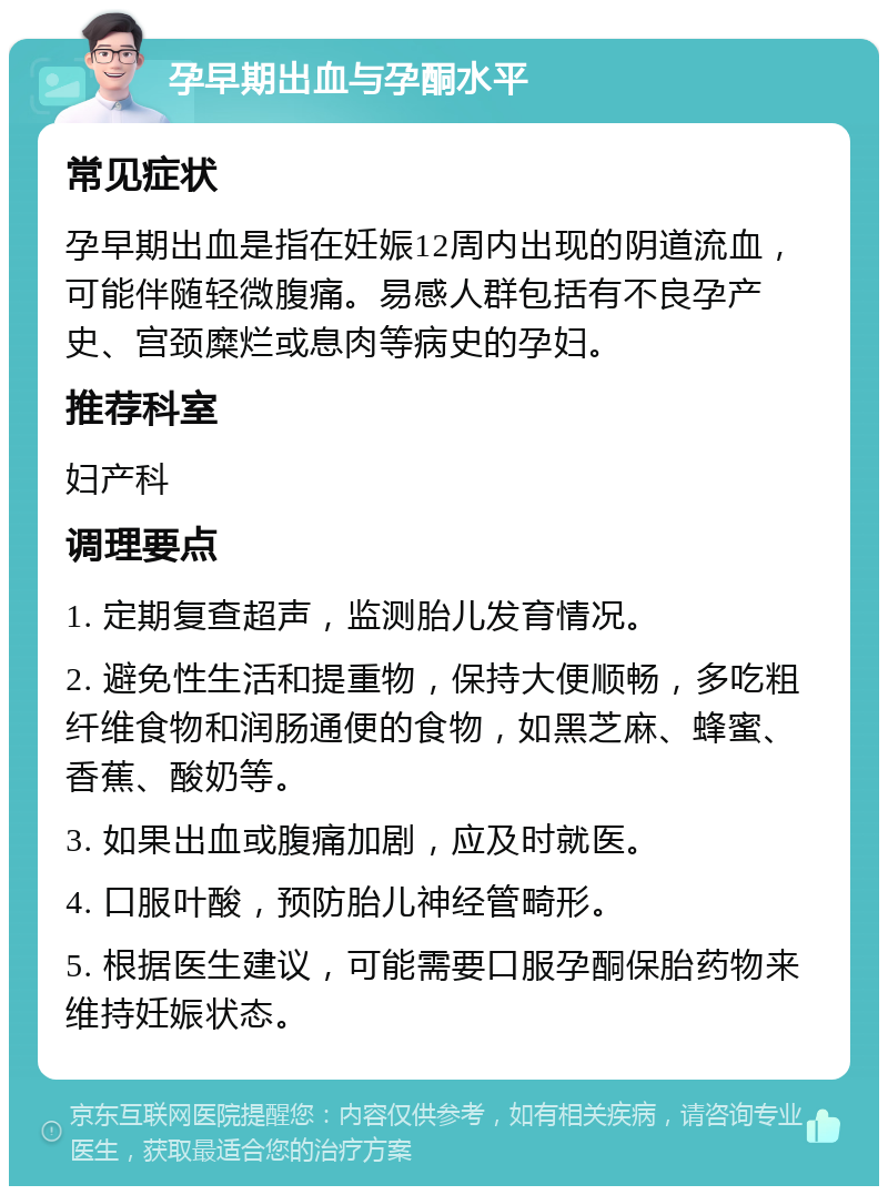 孕早期出血与孕酮水平 常见症状 孕早期出血是指在妊娠12周内出现的阴道流血，可能伴随轻微腹痛。易感人群包括有不良孕产史、宫颈糜烂或息肉等病史的孕妇。 推荐科室 妇产科 调理要点 1. 定期复查超声，监测胎儿发育情况。 2. 避免性生活和提重物，保持大便顺畅，多吃粗纤维食物和润肠通便的食物，如黑芝麻、蜂蜜、香蕉、酸奶等。 3. 如果出血或腹痛加剧，应及时就医。 4. 口服叶酸，预防胎儿神经管畸形。 5. 根据医生建议，可能需要口服孕酮保胎药物来维持妊娠状态。