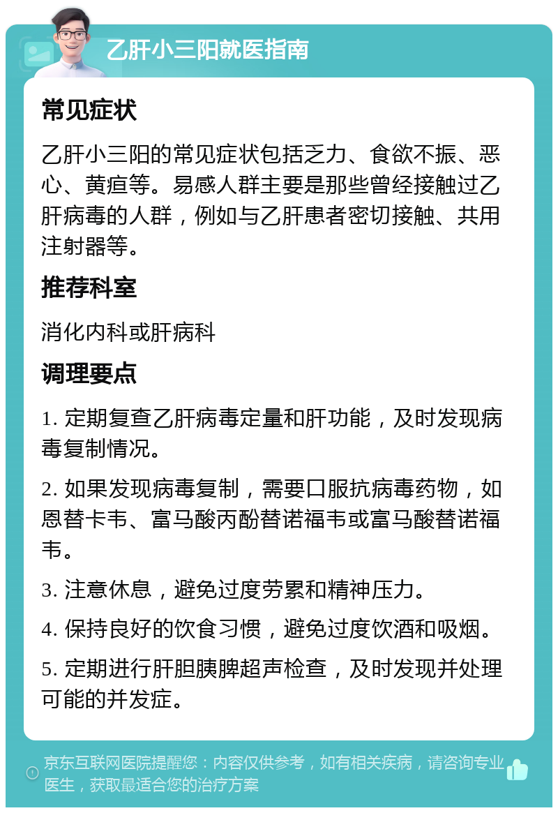 乙肝小三阳就医指南 常见症状 乙肝小三阳的常见症状包括乏力、食欲不振、恶心、黄疸等。易感人群主要是那些曾经接触过乙肝病毒的人群，例如与乙肝患者密切接触、共用注射器等。 推荐科室 消化内科或肝病科 调理要点 1. 定期复查乙肝病毒定量和肝功能，及时发现病毒复制情况。 2. 如果发现病毒复制，需要口服抗病毒药物，如恩替卡韦、富马酸丙酚替诺福韦或富马酸替诺福韦。 3. 注意休息，避免过度劳累和精神压力。 4. 保持良好的饮食习惯，避免过度饮酒和吸烟。 5. 定期进行肝胆胰脾超声检查，及时发现并处理可能的并发症。