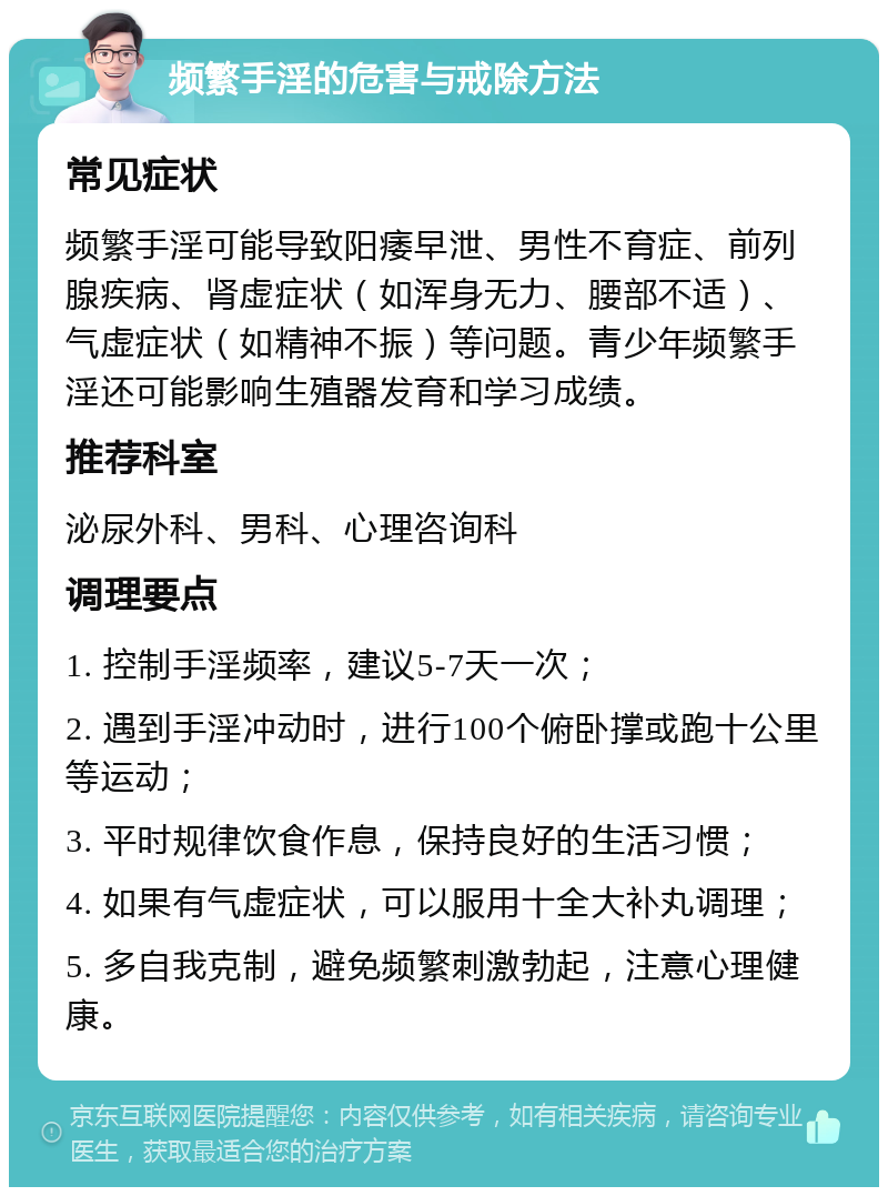 频繁手淫的危害与戒除方法 常见症状 频繁手淫可能导致阳痿早泄、男性不育症、前列腺疾病、肾虚症状（如浑身无力、腰部不适）、气虚症状（如精神不振）等问题。青少年频繁手淫还可能影响生殖器发育和学习成绩。 推荐科室 泌尿外科、男科、心理咨询科 调理要点 1. 控制手淫频率，建议5-7天一次； 2. 遇到手淫冲动时，进行100个俯卧撑或跑十公里等运动； 3. 平时规律饮食作息，保持良好的生活习惯； 4. 如果有气虚症状，可以服用十全大补丸调理； 5. 多自我克制，避免频繁刺激勃起，注意心理健康。