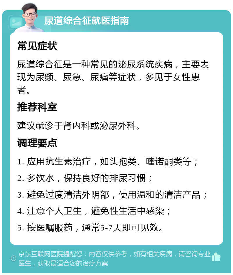 尿道综合征就医指南 常见症状 尿道综合征是一种常见的泌尿系统疾病，主要表现为尿频、尿急、尿痛等症状，多见于女性患者。 推荐科室 建议就诊于肾内科或泌尿外科。 调理要点 1. 应用抗生素治疗，如头孢类、喹诺酮类等； 2. 多饮水，保持良好的排尿习惯； 3. 避免过度清洁外阴部，使用温和的清洁产品； 4. 注意个人卫生，避免性生活中感染； 5. 按医嘱服药，通常5-7天即可见效。