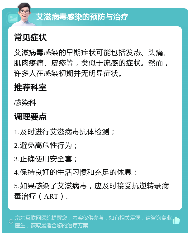 艾滋病毒感染的预防与治疗 常见症状 艾滋病毒感染的早期症状可能包括发热、头痛、肌肉疼痛、皮疹等，类似于流感的症状。然而，许多人在感染初期并无明显症状。 推荐科室 感染科 调理要点 1.及时进行艾滋病毒抗体检测； 2.避免高危性行为； 3.正确使用安全套； 4.保持良好的生活习惯和充足的休息； 5.如果感染了艾滋病毒，应及时接受抗逆转录病毒治疗（ART）。