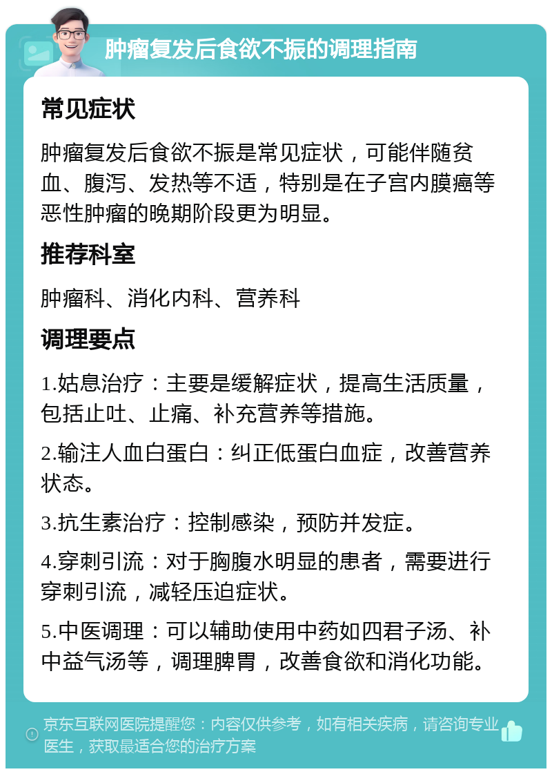 肿瘤复发后食欲不振的调理指南 常见症状 肿瘤复发后食欲不振是常见症状，可能伴随贫血、腹泻、发热等不适，特别是在子宫内膜癌等恶性肿瘤的晚期阶段更为明显。 推荐科室 肿瘤科、消化内科、营养科 调理要点 1.姑息治疗：主要是缓解症状，提高生活质量，包括止吐、止痛、补充营养等措施。 2.输注人血白蛋白：纠正低蛋白血症，改善营养状态。 3.抗生素治疗：控制感染，预防并发症。 4.穿刺引流：对于胸腹水明显的患者，需要进行穿刺引流，减轻压迫症状。 5.中医调理：可以辅助使用中药如四君子汤、补中益气汤等，调理脾胃，改善食欲和消化功能。