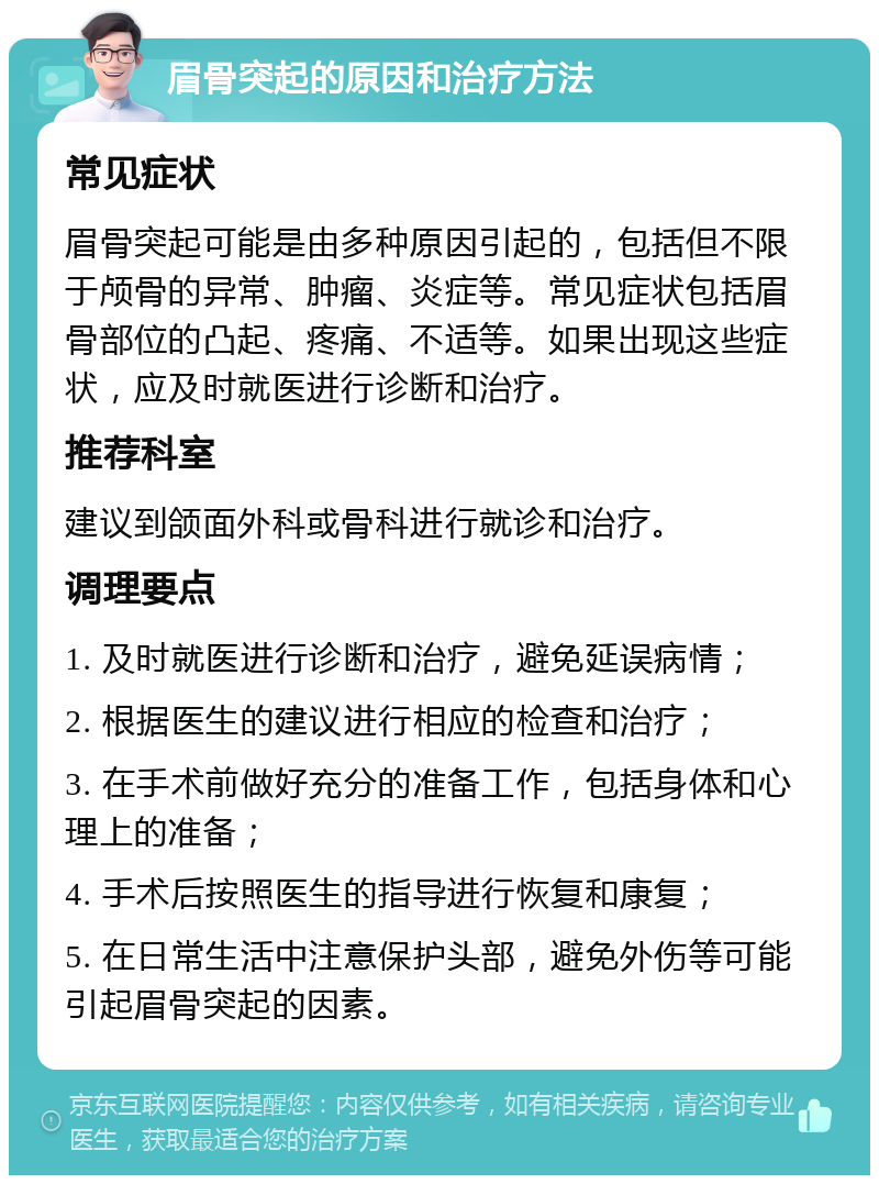 眉骨突起的原因和治疗方法 常见症状 眉骨突起可能是由多种原因引起的，包括但不限于颅骨的异常、肿瘤、炎症等。常见症状包括眉骨部位的凸起、疼痛、不适等。如果出现这些症状，应及时就医进行诊断和治疗。 推荐科室 建议到颌面外科或骨科进行就诊和治疗。 调理要点 1. 及时就医进行诊断和治疗，避免延误病情； 2. 根据医生的建议进行相应的检查和治疗； 3. 在手术前做好充分的准备工作，包括身体和心理上的准备； 4. 手术后按照医生的指导进行恢复和康复； 5. 在日常生活中注意保护头部，避免外伤等可能引起眉骨突起的因素。