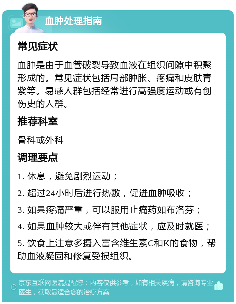 血肿处理指南 常见症状 血肿是由于血管破裂导致血液在组织间隙中积聚形成的。常见症状包括局部肿胀、疼痛和皮肤青紫等。易感人群包括经常进行高强度运动或有创伤史的人群。 推荐科室 骨科或外科 调理要点 1. 休息，避免剧烈运动； 2. 超过24小时后进行热敷，促进血肿吸收； 3. 如果疼痛严重，可以服用止痛药如布洛芬； 4. 如果血肿较大或伴有其他症状，应及时就医； 5. 饮食上注意多摄入富含维生素C和K的食物，帮助血液凝固和修复受损组织。