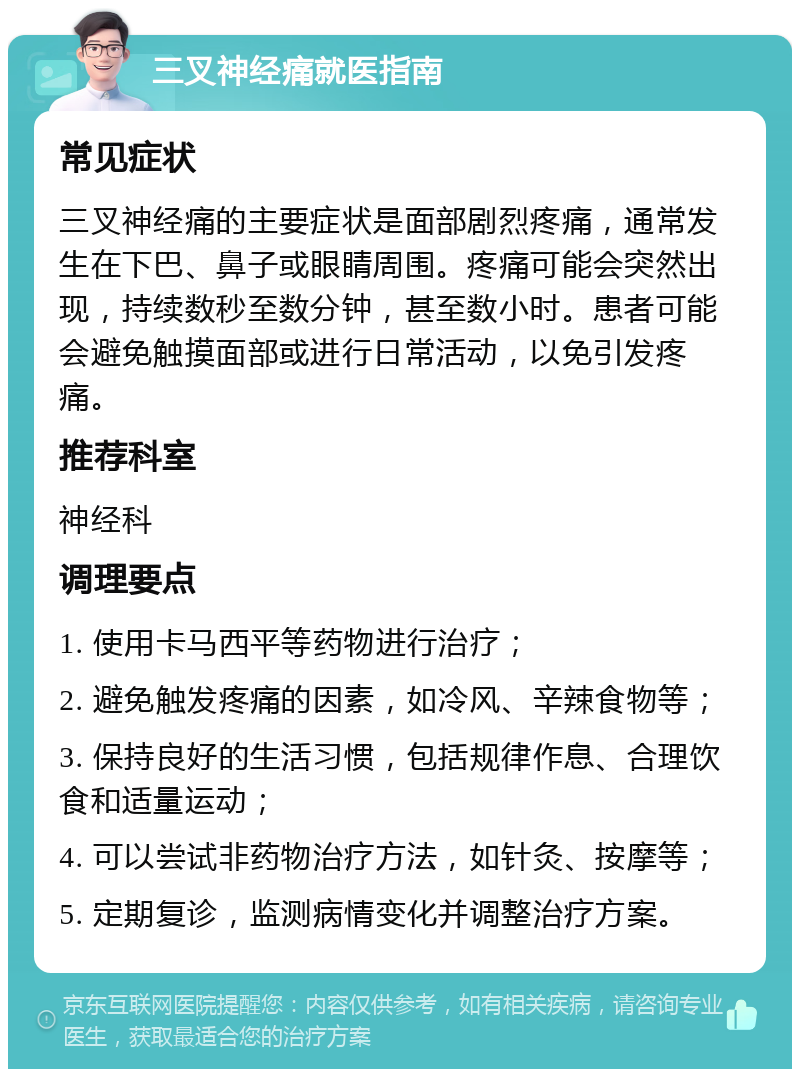 三叉神经痛就医指南 常见症状 三叉神经痛的主要症状是面部剧烈疼痛，通常发生在下巴、鼻子或眼睛周围。疼痛可能会突然出现，持续数秒至数分钟，甚至数小时。患者可能会避免触摸面部或进行日常活动，以免引发疼痛。 推荐科室 神经科 调理要点 1. 使用卡马西平等药物进行治疗； 2. 避免触发疼痛的因素，如冷风、辛辣食物等； 3. 保持良好的生活习惯，包括规律作息、合理饮食和适量运动； 4. 可以尝试非药物治疗方法，如针灸、按摩等； 5. 定期复诊，监测病情变化并调整治疗方案。