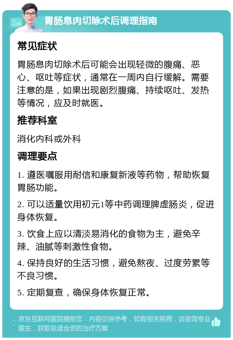 胃肠息肉切除术后调理指南 常见症状 胃肠息肉切除术后可能会出现轻微的腹痛、恶心、呕吐等症状，通常在一周内自行缓解。需要注意的是，如果出现剧烈腹痛、持续呕吐、发热等情况，应及时就医。 推荐科室 消化内科或外科 调理要点 1. 遵医嘱服用耐信和康复新液等药物，帮助恢复胃肠功能。 2. 可以适量饮用初元1等中药调理脾虚肠炎，促进身体恢复。 3. 饮食上应以清淡易消化的食物为主，避免辛辣、油腻等刺激性食物。 4. 保持良好的生活习惯，避免熬夜、过度劳累等不良习惯。 5. 定期复查，确保身体恢复正常。