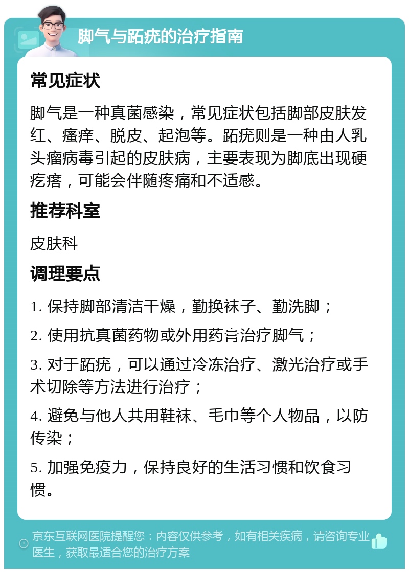 脚气与跖疣的治疗指南 常见症状 脚气是一种真菌感染，常见症状包括脚部皮肤发红、瘙痒、脱皮、起泡等。跖疣则是一种由人乳头瘤病毒引起的皮肤病，主要表现为脚底出现硬疙瘩，可能会伴随疼痛和不适感。 推荐科室 皮肤科 调理要点 1. 保持脚部清洁干燥，勤换袜子、勤洗脚； 2. 使用抗真菌药物或外用药膏治疗脚气； 3. 对于跖疣，可以通过冷冻治疗、激光治疗或手术切除等方法进行治疗； 4. 避免与他人共用鞋袜、毛巾等个人物品，以防传染； 5. 加强免疫力，保持良好的生活习惯和饮食习惯。