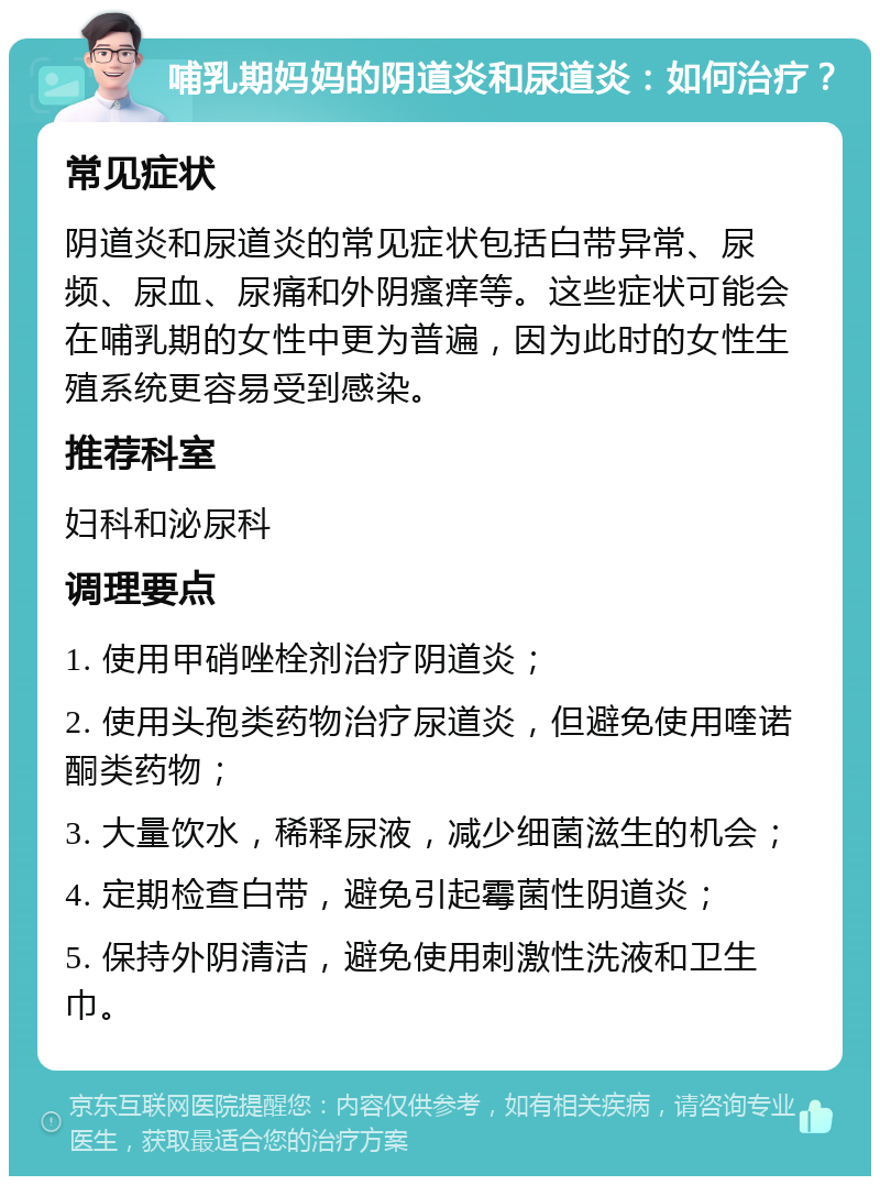 哺乳期妈妈的阴道炎和尿道炎：如何治疗？ 常见症状 阴道炎和尿道炎的常见症状包括白带异常、尿频、尿血、尿痛和外阴瘙痒等。这些症状可能会在哺乳期的女性中更为普遍，因为此时的女性生殖系统更容易受到感染。 推荐科室 妇科和泌尿科 调理要点 1. 使用甲硝唑栓剂治疗阴道炎； 2. 使用头孢类药物治疗尿道炎，但避免使用喹诺酮类药物； 3. 大量饮水，稀释尿液，减少细菌滋生的机会； 4. 定期检查白带，避免引起霉菌性阴道炎； 5. 保持外阴清洁，避免使用刺激性洗液和卫生巾。