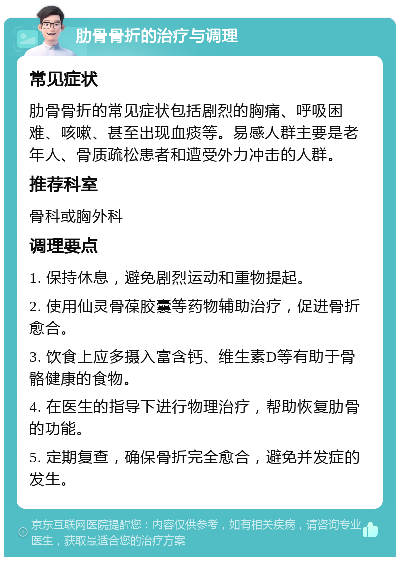 肋骨骨折的治疗与调理 常见症状 肋骨骨折的常见症状包括剧烈的胸痛、呼吸困难、咳嗽、甚至出现血痰等。易感人群主要是老年人、骨质疏松患者和遭受外力冲击的人群。 推荐科室 骨科或胸外科 调理要点 1. 保持休息，避免剧烈运动和重物提起。 2. 使用仙灵骨葆胶囊等药物辅助治疗，促进骨折愈合。 3. 饮食上应多摄入富含钙、维生素D等有助于骨骼健康的食物。 4. 在医生的指导下进行物理治疗，帮助恢复肋骨的功能。 5. 定期复查，确保骨折完全愈合，避免并发症的发生。