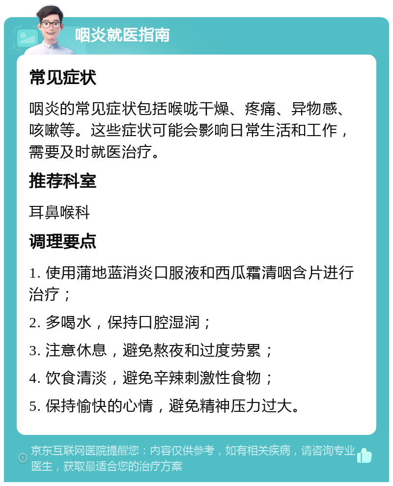 咽炎就医指南 常见症状 咽炎的常见症状包括喉咙干燥、疼痛、异物感、咳嗽等。这些症状可能会影响日常生活和工作，需要及时就医治疗。 推荐科室 耳鼻喉科 调理要点 1. 使用蒲地蓝消炎口服液和西瓜霜清咽含片进行治疗； 2. 多喝水，保持口腔湿润； 3. 注意休息，避免熬夜和过度劳累； 4. 饮食清淡，避免辛辣刺激性食物； 5. 保持愉快的心情，避免精神压力过大。