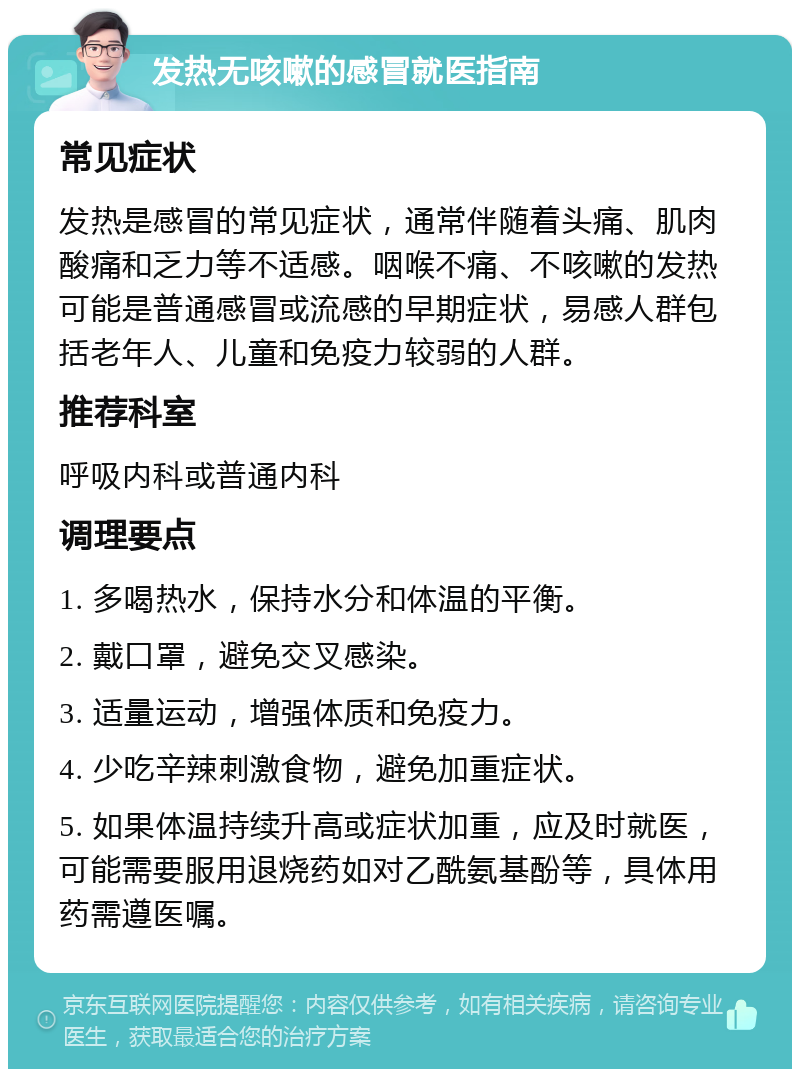 发热无咳嗽的感冒就医指南 常见症状 发热是感冒的常见症状，通常伴随着头痛、肌肉酸痛和乏力等不适感。咽喉不痛、不咳嗽的发热可能是普通感冒或流感的早期症状，易感人群包括老年人、儿童和免疫力较弱的人群。 推荐科室 呼吸内科或普通内科 调理要点 1. 多喝热水，保持水分和体温的平衡。 2. 戴口罩，避免交叉感染。 3. 适量运动，增强体质和免疫力。 4. 少吃辛辣刺激食物，避免加重症状。 5. 如果体温持续升高或症状加重，应及时就医，可能需要服用退烧药如对乙酰氨基酚等，具体用药需遵医嘱。