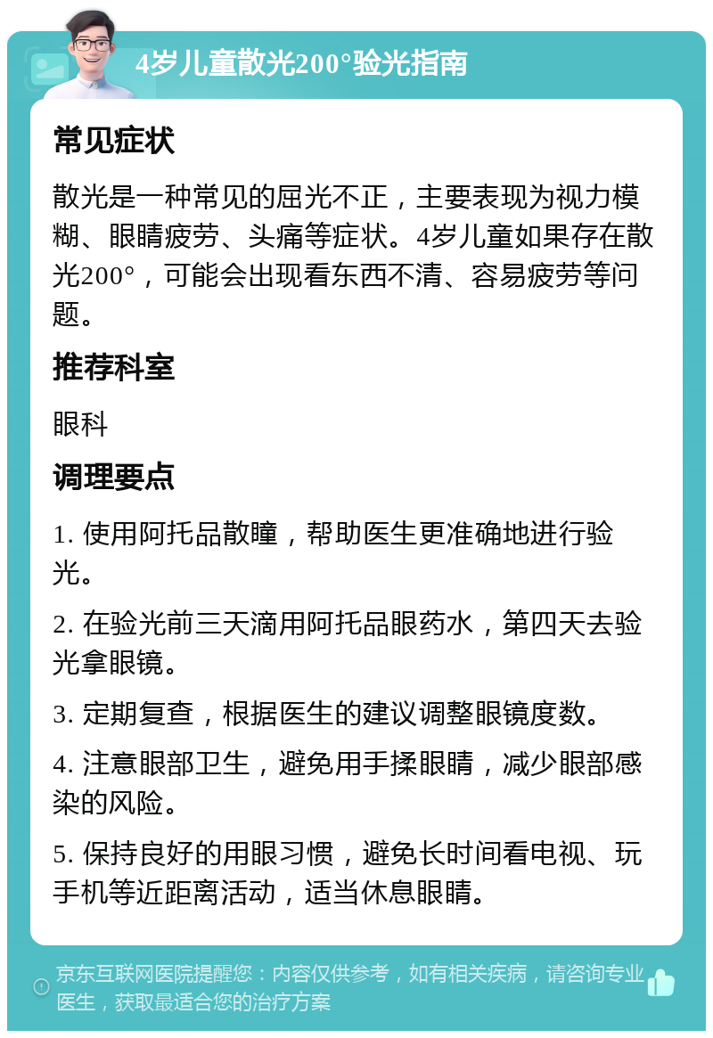 4岁儿童散光200°验光指南 常见症状 散光是一种常见的屈光不正，主要表现为视力模糊、眼睛疲劳、头痛等症状。4岁儿童如果存在散光200°，可能会出现看东西不清、容易疲劳等问题。 推荐科室 眼科 调理要点 1. 使用阿托品散瞳，帮助医生更准确地进行验光。 2. 在验光前三天滴用阿托品眼药水，第四天去验光拿眼镜。 3. 定期复查，根据医生的建议调整眼镜度数。 4. 注意眼部卫生，避免用手揉眼睛，减少眼部感染的风险。 5. 保持良好的用眼习惯，避免长时间看电视、玩手机等近距离活动，适当休息眼睛。