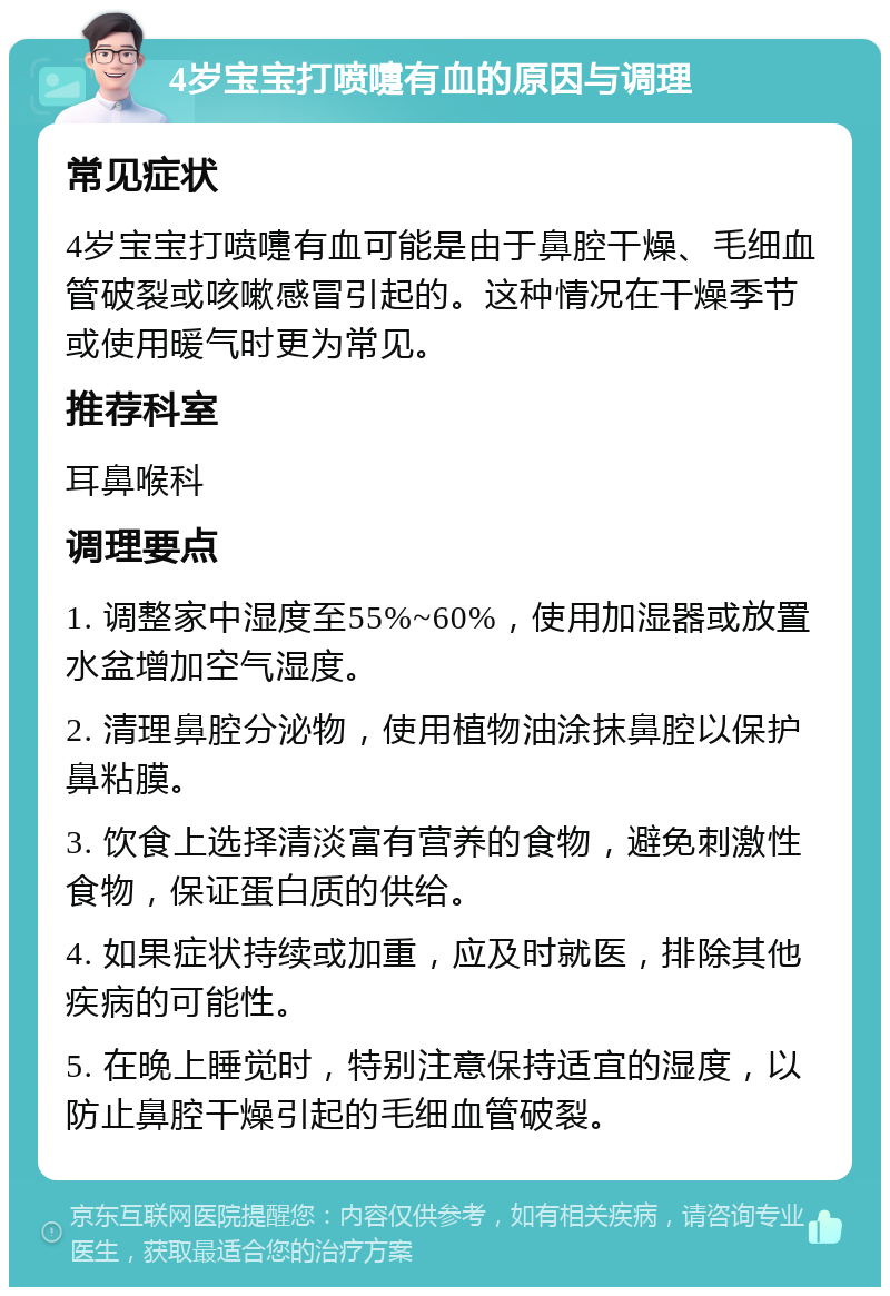 4岁宝宝打喷嚏有血的原因与调理 常见症状 4岁宝宝打喷嚏有血可能是由于鼻腔干燥、毛细血管破裂或咳嗽感冒引起的。这种情况在干燥季节或使用暖气时更为常见。 推荐科室 耳鼻喉科 调理要点 1. 调整家中湿度至55%~60%，使用加湿器或放置水盆增加空气湿度。 2. 清理鼻腔分泌物，使用植物油涂抹鼻腔以保护鼻粘膜。 3. 饮食上选择清淡富有营养的食物，避免刺激性食物，保证蛋白质的供给。 4. 如果症状持续或加重，应及时就医，排除其他疾病的可能性。 5. 在晚上睡觉时，特别注意保持适宜的湿度，以防止鼻腔干燥引起的毛细血管破裂。