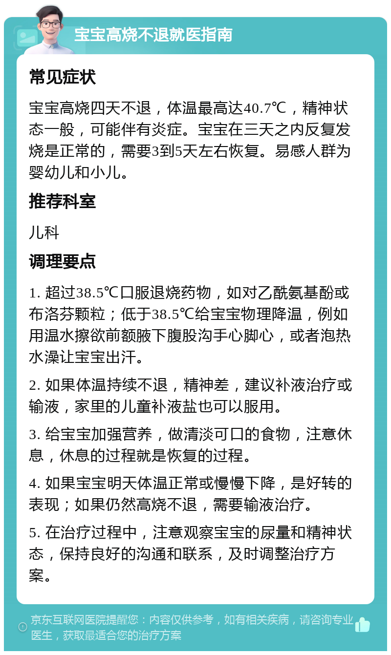 宝宝高烧不退就医指南 常见症状 宝宝高烧四天不退，体温最高达40.7℃，精神状态一般，可能伴有炎症。宝宝在三天之内反复发烧是正常的，需要3到5天左右恢复。易感人群为婴幼儿和小儿。 推荐科室 儿科 调理要点 1. 超过38.5℃口服退烧药物，如对乙酰氨基酚或布洛芬颗粒；低于38.5℃给宝宝物理降温，例如用温水擦欲前额腋下腹股沟手心脚心，或者泡热水澡让宝宝出汗。 2. 如果体温持续不退，精神差，建议补液治疗或输液，家里的儿童补液盐也可以服用。 3. 给宝宝加强营养，做清淡可口的食物，注意休息，休息的过程就是恢复的过程。 4. 如果宝宝明天体温正常或慢慢下降，是好转的表现；如果仍然高烧不退，需要输液治疗。 5. 在治疗过程中，注意观察宝宝的尿量和精神状态，保持良好的沟通和联系，及时调整治疗方案。